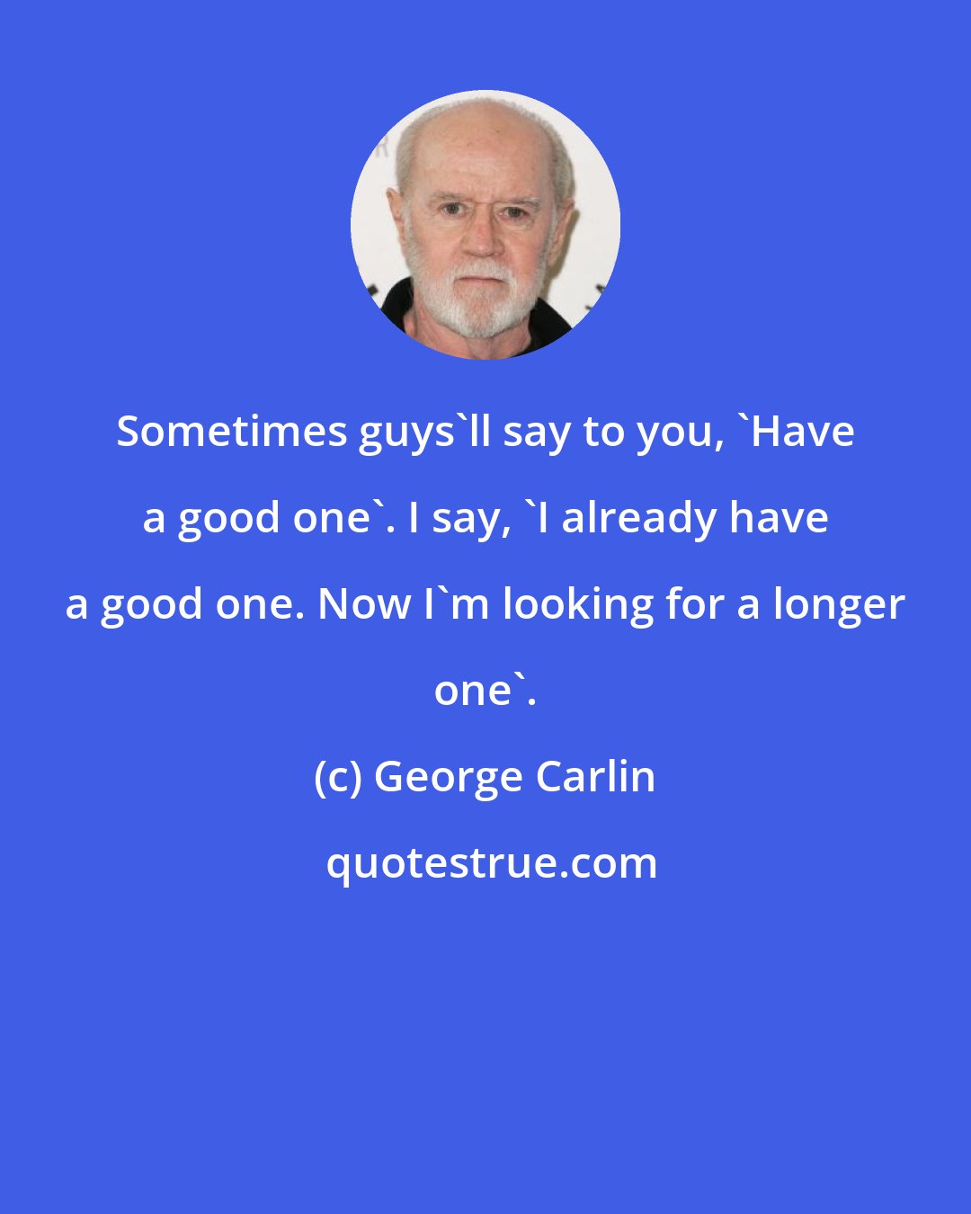 George Carlin: Sometimes guys'll say to you, 'Have a good one'. I say, 'I already have a good one. Now I'm looking for a longer one'.