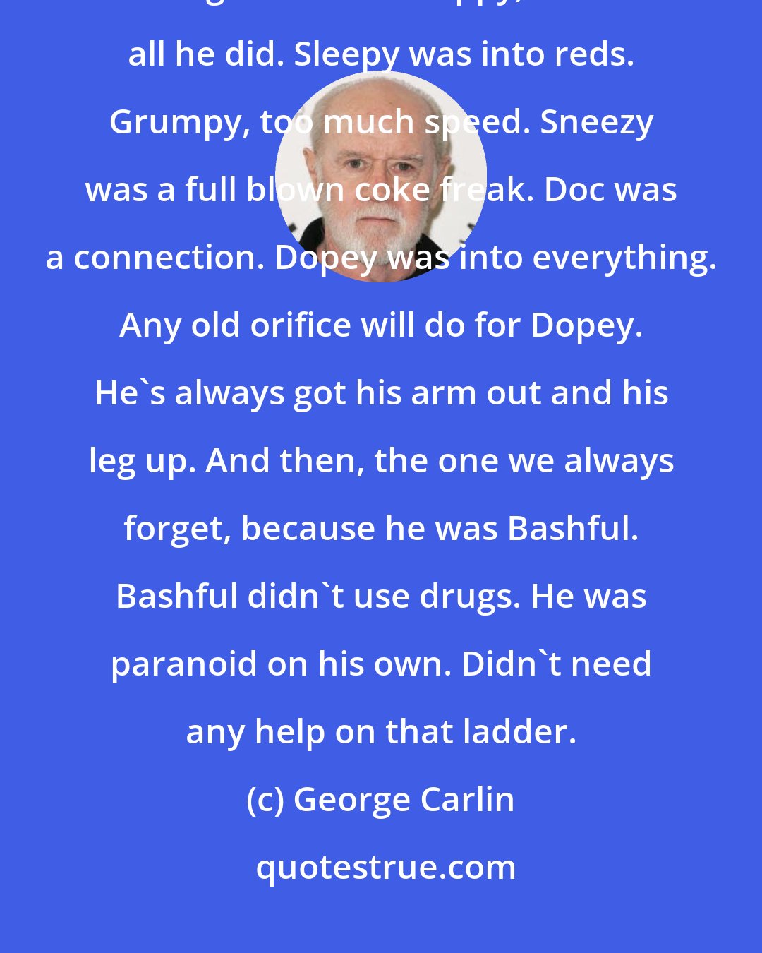 George Carlin: The seven dwarfs were each on different little trips. Happy was into grass and grass alone. Happy, that's all he did. Sleepy was into reds. Grumpy, too much speed. Sneezy was a full blown coke freak. Doc was a connection. Dopey was into everything. Any old orifice will do for Dopey. He's always got his arm out and his leg up. And then, the one we always forget, because he was Bashful. Bashful didn't use drugs. He was paranoid on his own. Didn't need any help on that ladder.