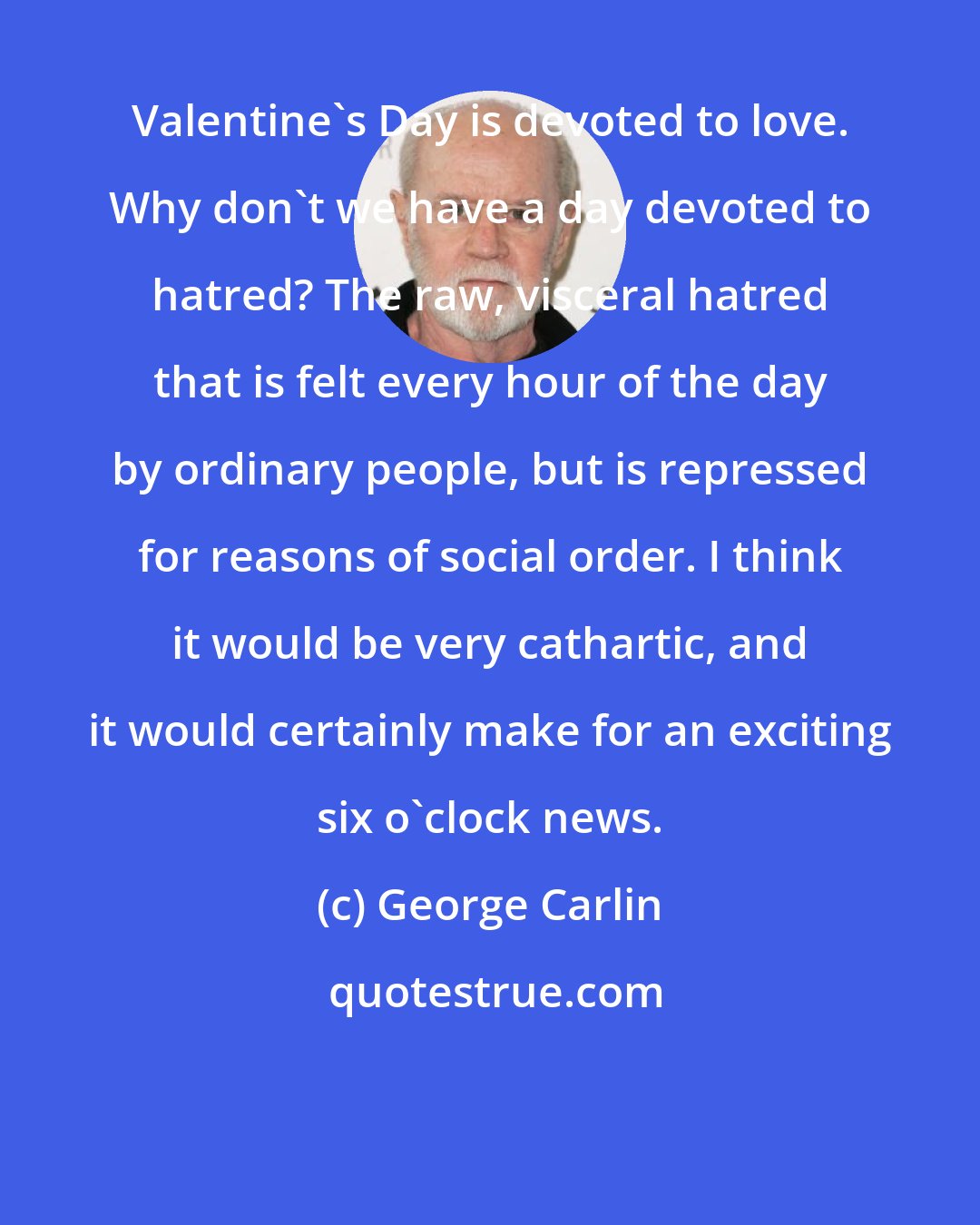 George Carlin: Valentine's Day is devoted to love. Why don't we have a day devoted to hatred? The raw, visceral hatred that is felt every hour of the day by ordinary people, but is repressed for reasons of social order. I think it would be very cathartic, and it would certainly make for an exciting six o'clock news.