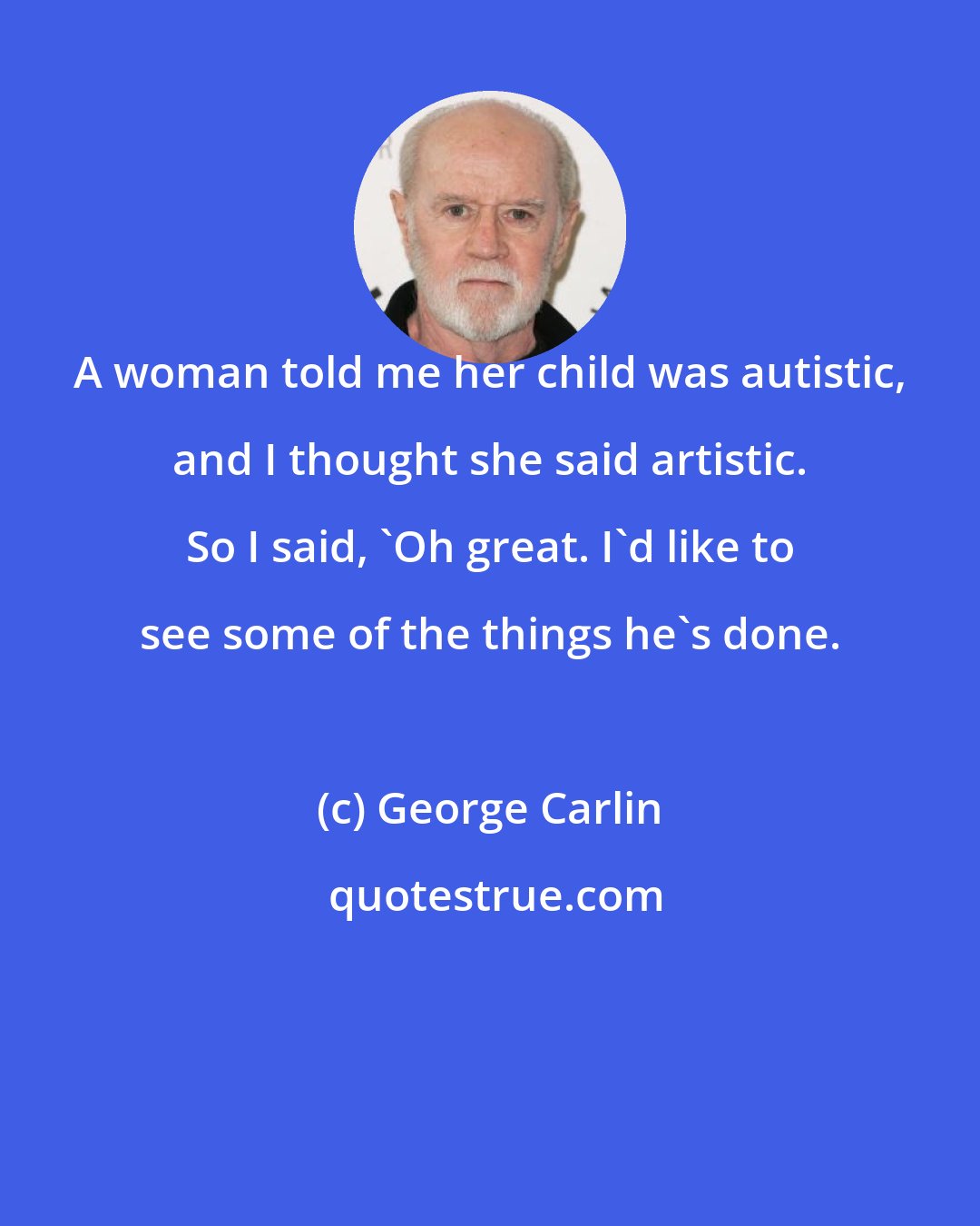 George Carlin: A woman told me her child was autistic, and I thought she said artistic. So I said, 'Oh great. I'd like to see some of the things he's done.