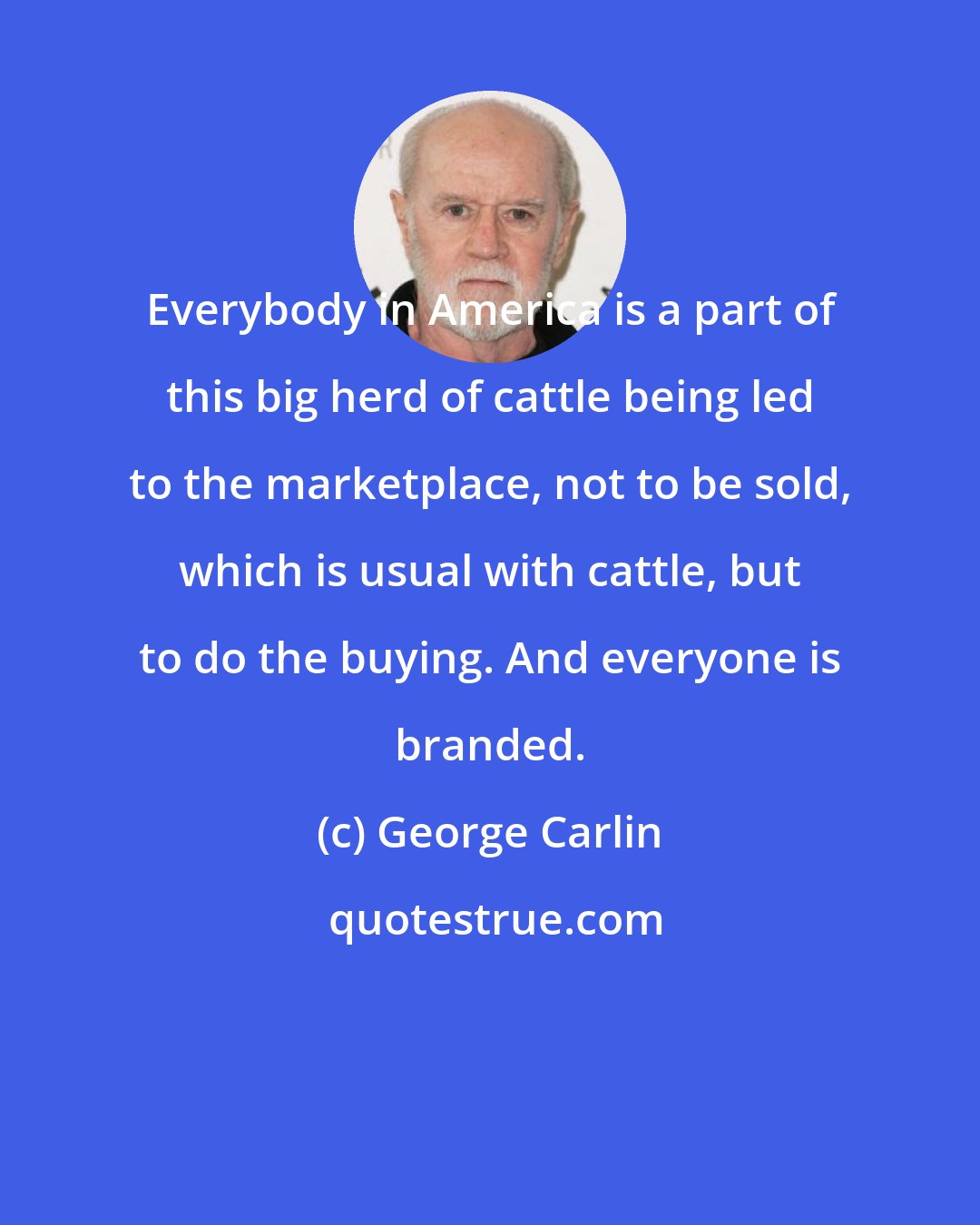 George Carlin: Everybody in America is a part of this big herd of cattle being led to the marketplace, not to be sold, which is usual with cattle, but to do the buying. And everyone is branded.