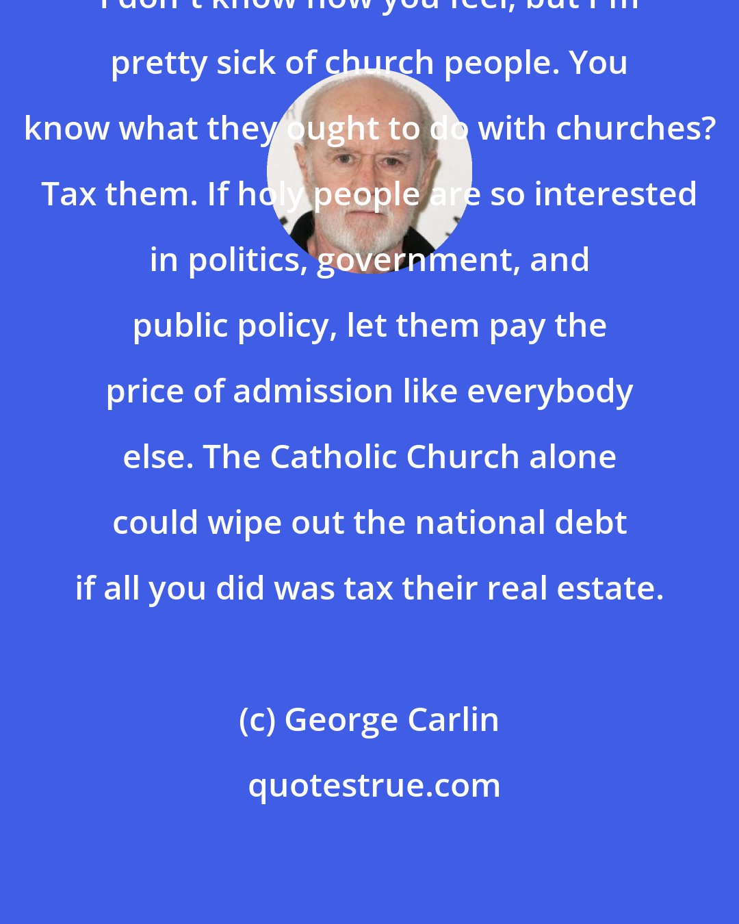 George Carlin: I don't know how you feel, but I'm pretty sick of church people. You know what they ought to do with churches? Tax them. If holy people are so interested in politics, government, and public policy, let them pay the price of admission like everybody else. The Catholic Church alone could wipe out the national debt if all you did was tax their real estate.