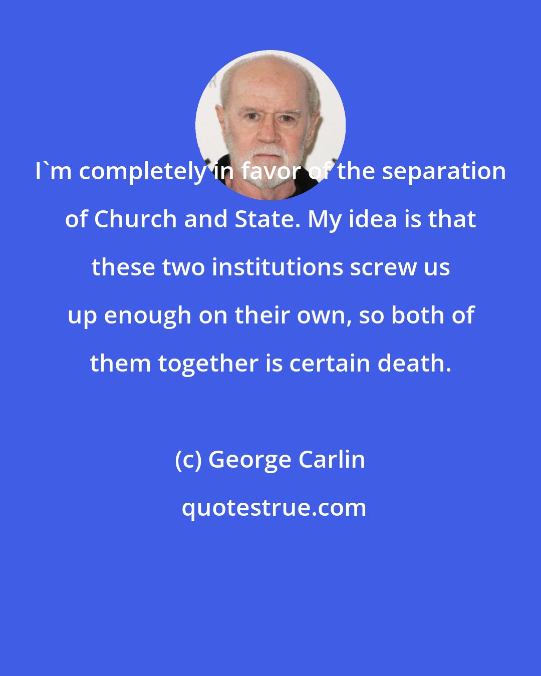 George Carlin: I'm completely in favor of the separation of Church and State. My idea is that these two institutions screw us up enough on their own, so both of them together is certain death.
