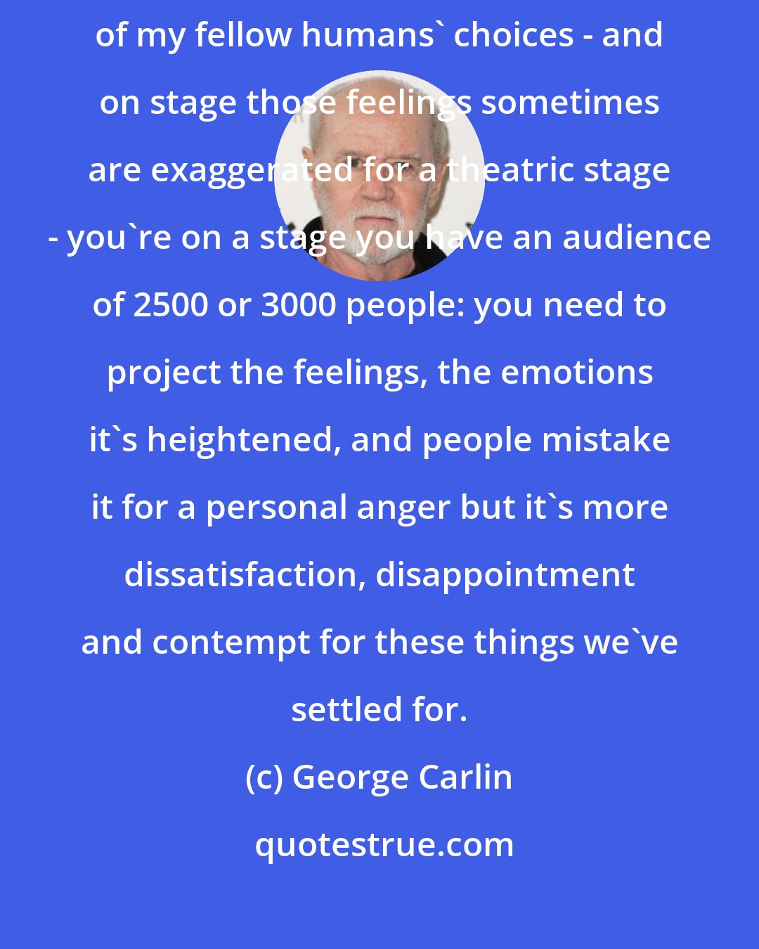 George Carlin: I'm not an angry person, just very disappointed and contemptuous of my fellow humans' choices - and on stage those feelings sometimes are exaggerated for a theatric stage - you're on a stage you have an audience of 2500 or 3000 people: you need to project the feelings, the emotions it's heightened, and people mistake it for a personal anger but it's more dissatisfaction, disappointment and contempt for these things we've settled for.