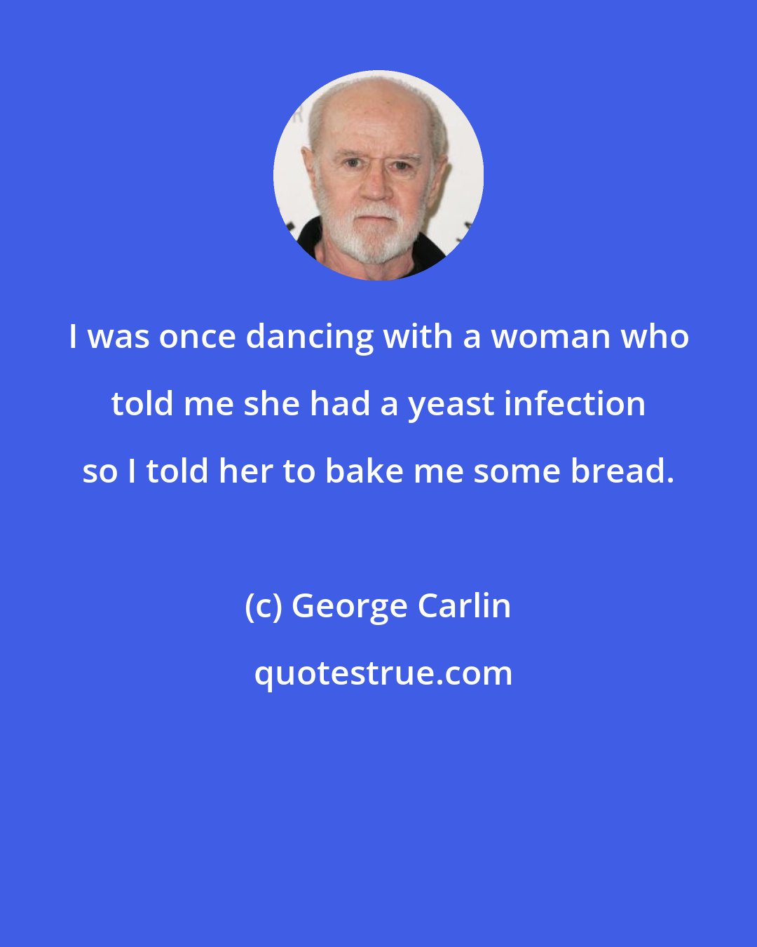 George Carlin: I was once dancing with a woman who told me she had a yeast infection so I told her to bake me some bread.