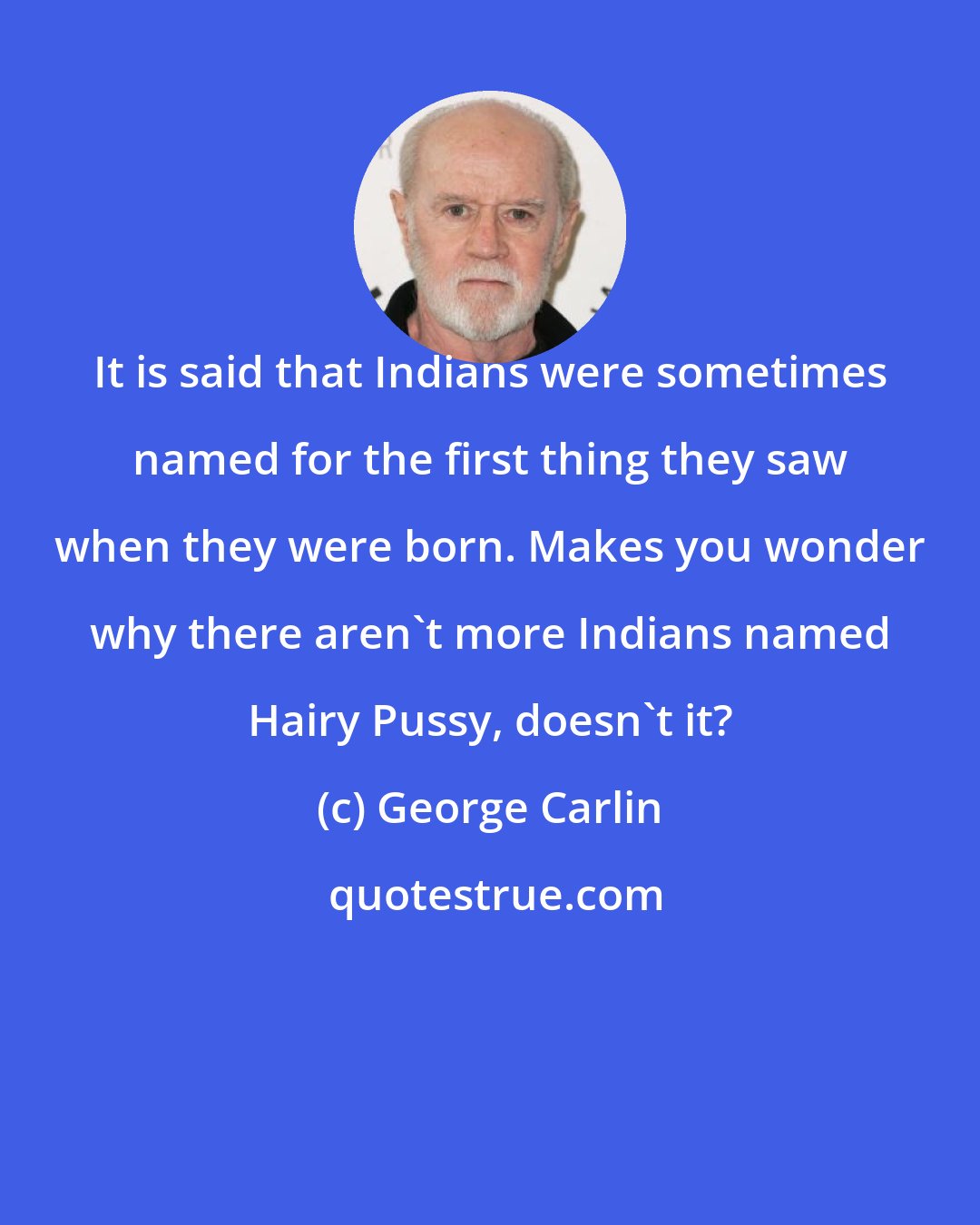 George Carlin: It is said that Indians were sometimes named for the first thing they saw when they were born. Makes you wonder why there aren't more Indians named Hairy Pussy, doesn't it?