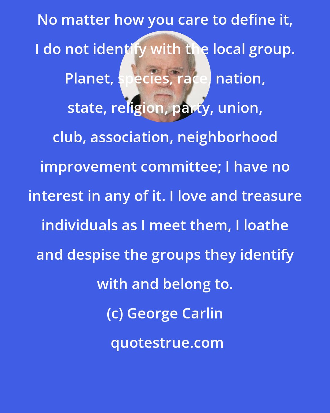 George Carlin: No matter how you care to define it, I do not identify with the local group. Planet, species, race, nation, state, religion, party, union, club, association, neighborhood improvement committee; I have no interest in any of it. I love and treasure individuals as I meet them, I loathe and despise the groups they identify with and belong to.