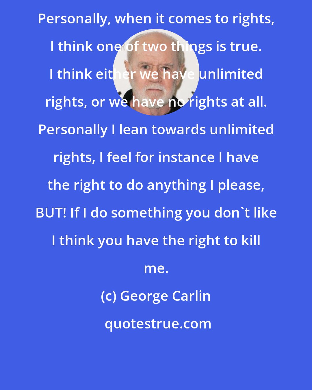 George Carlin: Personally, when it comes to rights, I think one of two things is true. I think either we have unlimited rights, or we have no rights at all. Personally I lean towards unlimited rights, I feel for instance I have the right to do anything I please, BUT! If I do something you don't like I think you have the right to kill me.