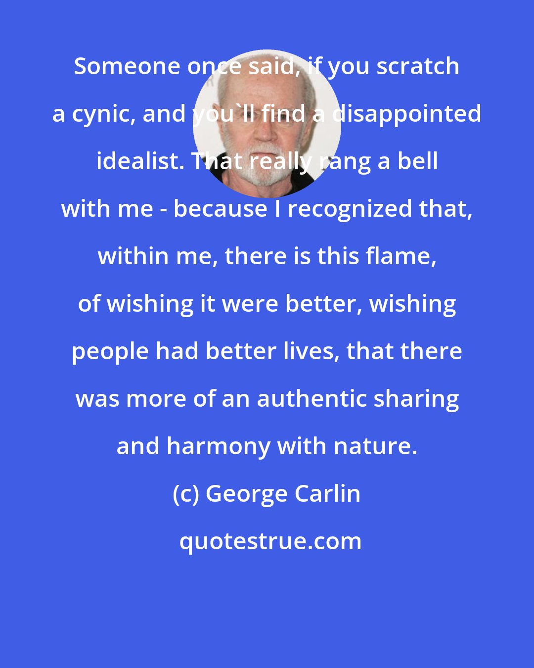 George Carlin: Someone once said, if you scratch a cynic, and you'll find a disappointed idealist. That really rang a bell with me - because I recognized that, within me, there is this flame, of wishing it were better, wishing people had better lives, that there was more of an authentic sharing and harmony with nature.