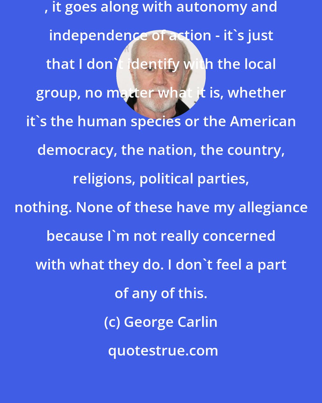 George Carlin: That's really a part of my nature , it goes along with autonomy and independence of action - it's just that I don't identify with the local group, no matter what it is, whether it's the human species or the American democracy, the nation, the country, religions, political parties, nothing. None of these have my allegiance because I'm not really concerned with what they do. I don't feel a part of any of this.