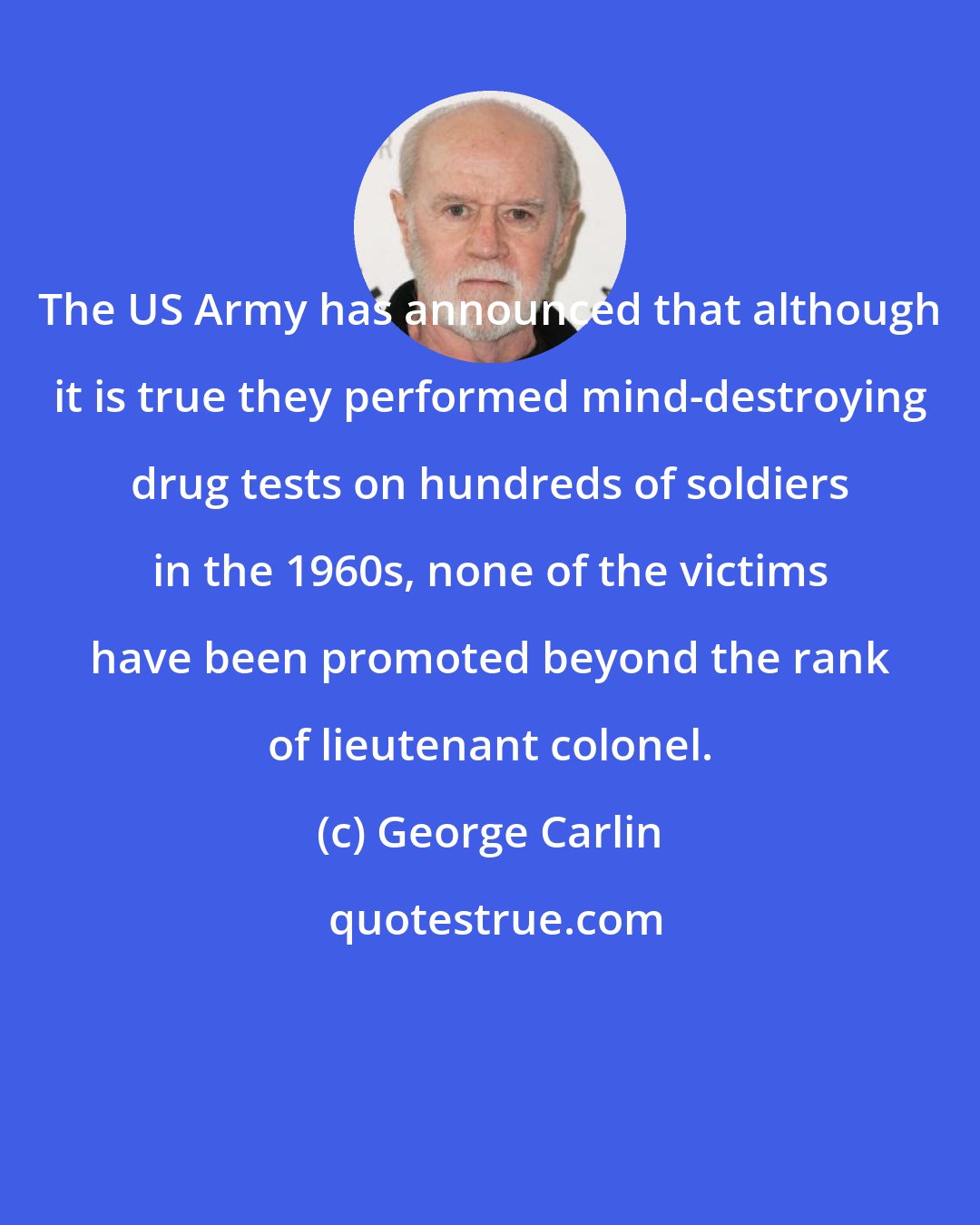 George Carlin: The US Army has announced that although it is true they performed mind-destroying drug tests on hundreds of soldiers in the 1960s, none of the victims have been promoted beyond the rank of lieutenant colonel.