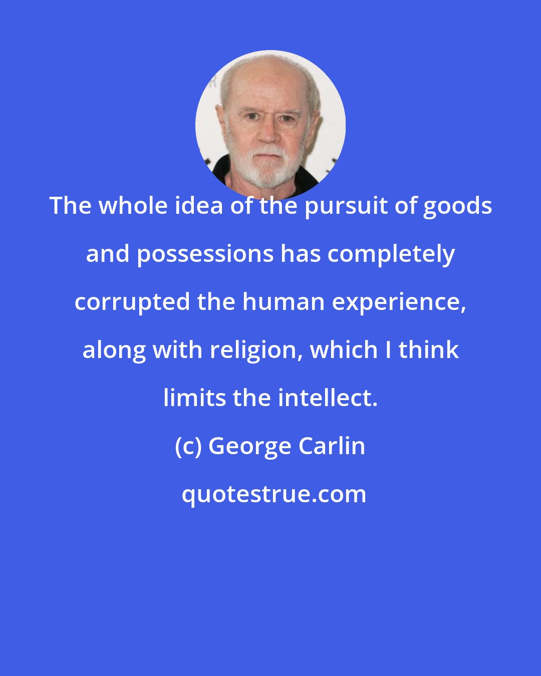 George Carlin: The whole idea of the pursuit of goods and possessions has completely corrupted the human experience, along with religion, which I think limits the intellect.