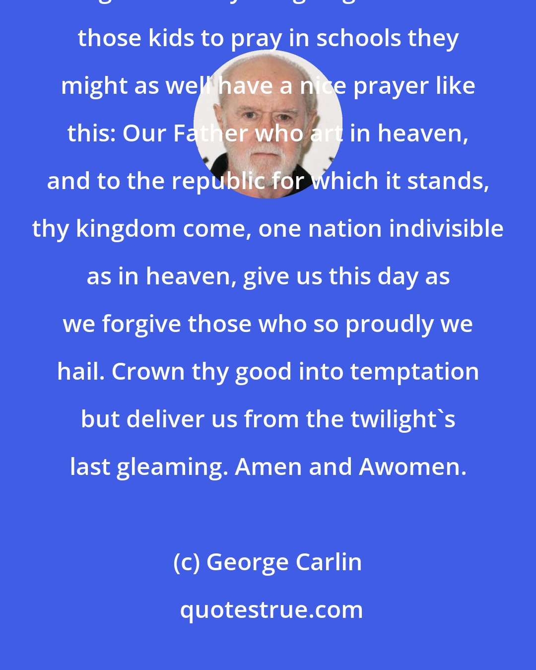 George Carlin: This is a lttle prayer dedicated to the separation of church and state. I guess if they are going to force those kids to pray in schools they might as well have a nice prayer like this: Our Father who art in heaven, and to the republic for which it stands, thy kingdom come, one nation indivisible as in heaven, give us this day as we forgive those who so proudly we hail. Crown thy good into temptation but deliver us from the twilight's last gleaming. Amen and Awomen.