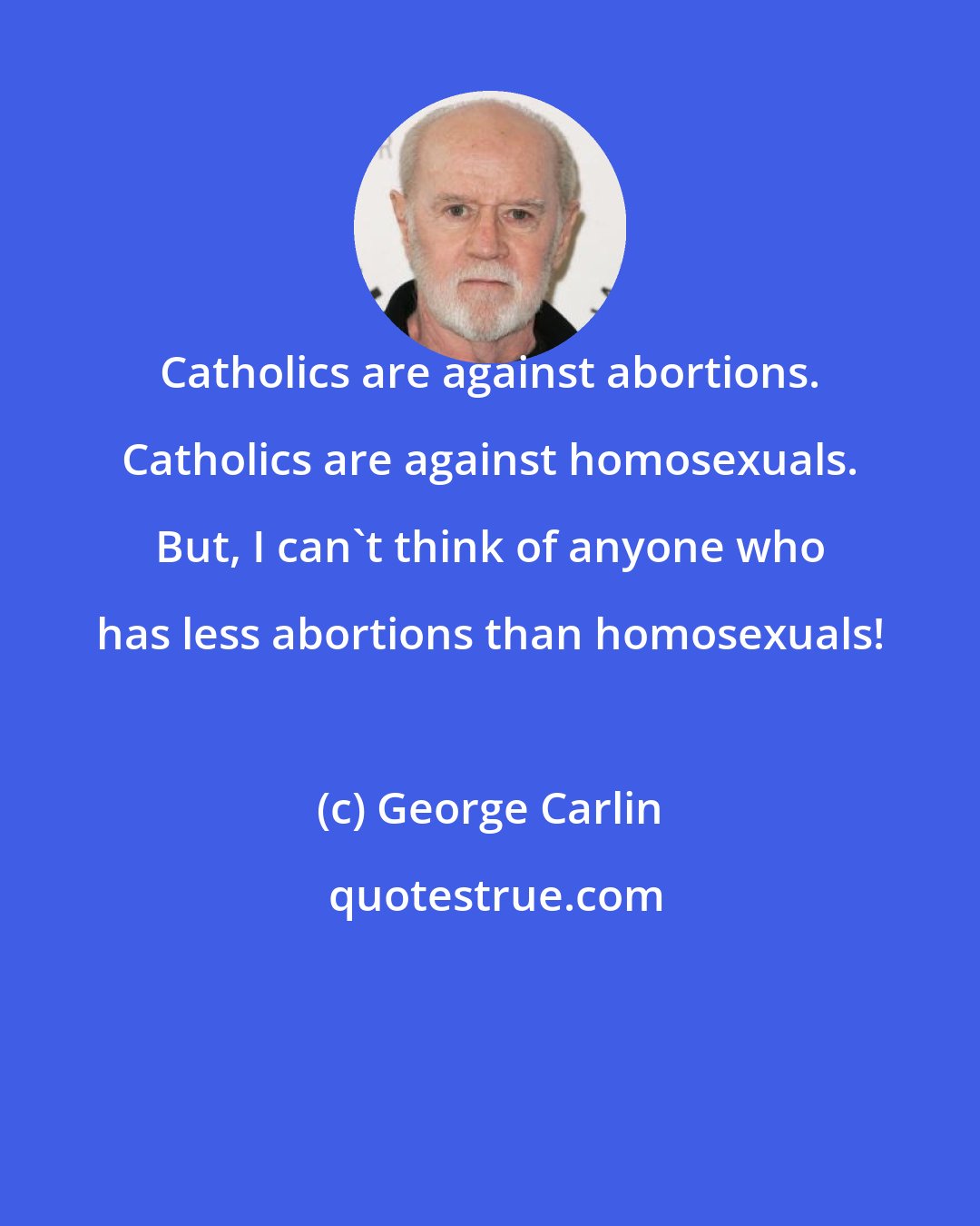 George Carlin: Catholics are against abortions. Catholics are against homosexuals. But, I can't think of anyone who has less abortions than homosexuals!