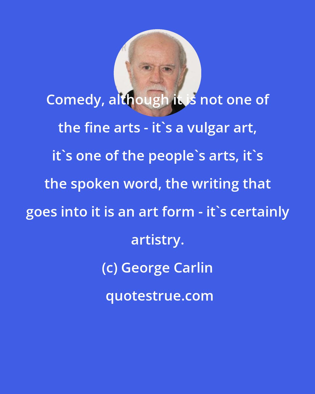 George Carlin: Comedy, although it is not one of the fine arts - it's a vulgar art, it's one of the people's arts, it's the spoken word, the writing that goes into it is an art form - it's certainly artistry.