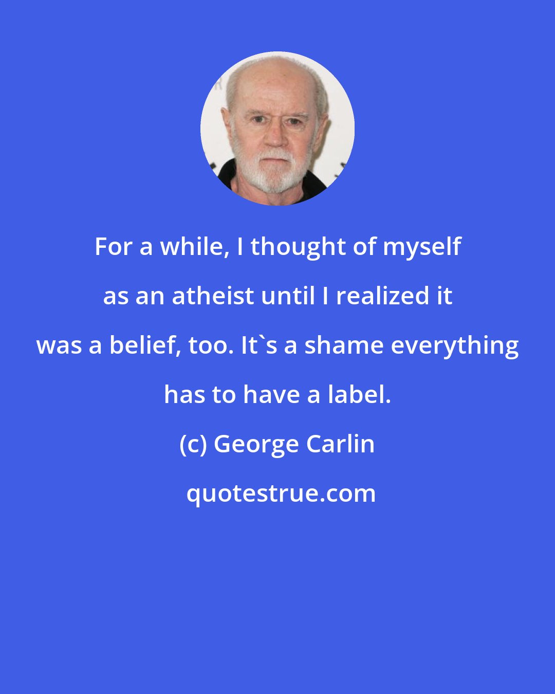 George Carlin: For a while, I thought of myself as an atheist until I realized it was a belief, too. It's a shame everything has to have a label.