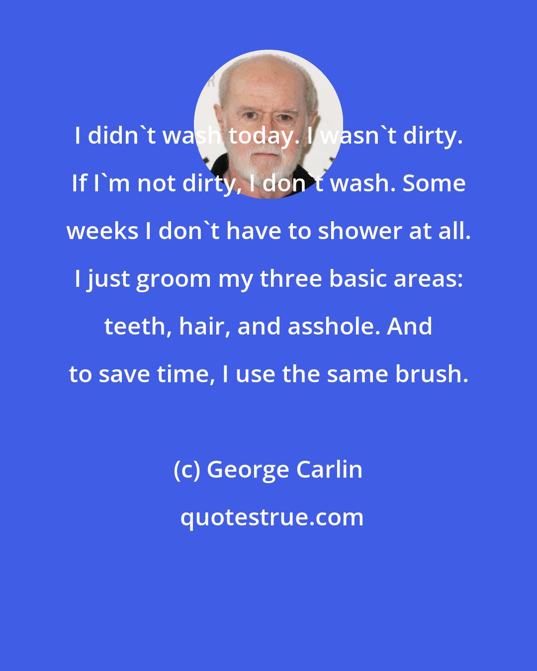 George Carlin: I didn't wash today. I wasn't dirty. If I'm not dirty, I don't wash. Some weeks I don't have to shower at all. I just groom my three basic areas: teeth, hair, and asshole. And to save time, I use the same brush.