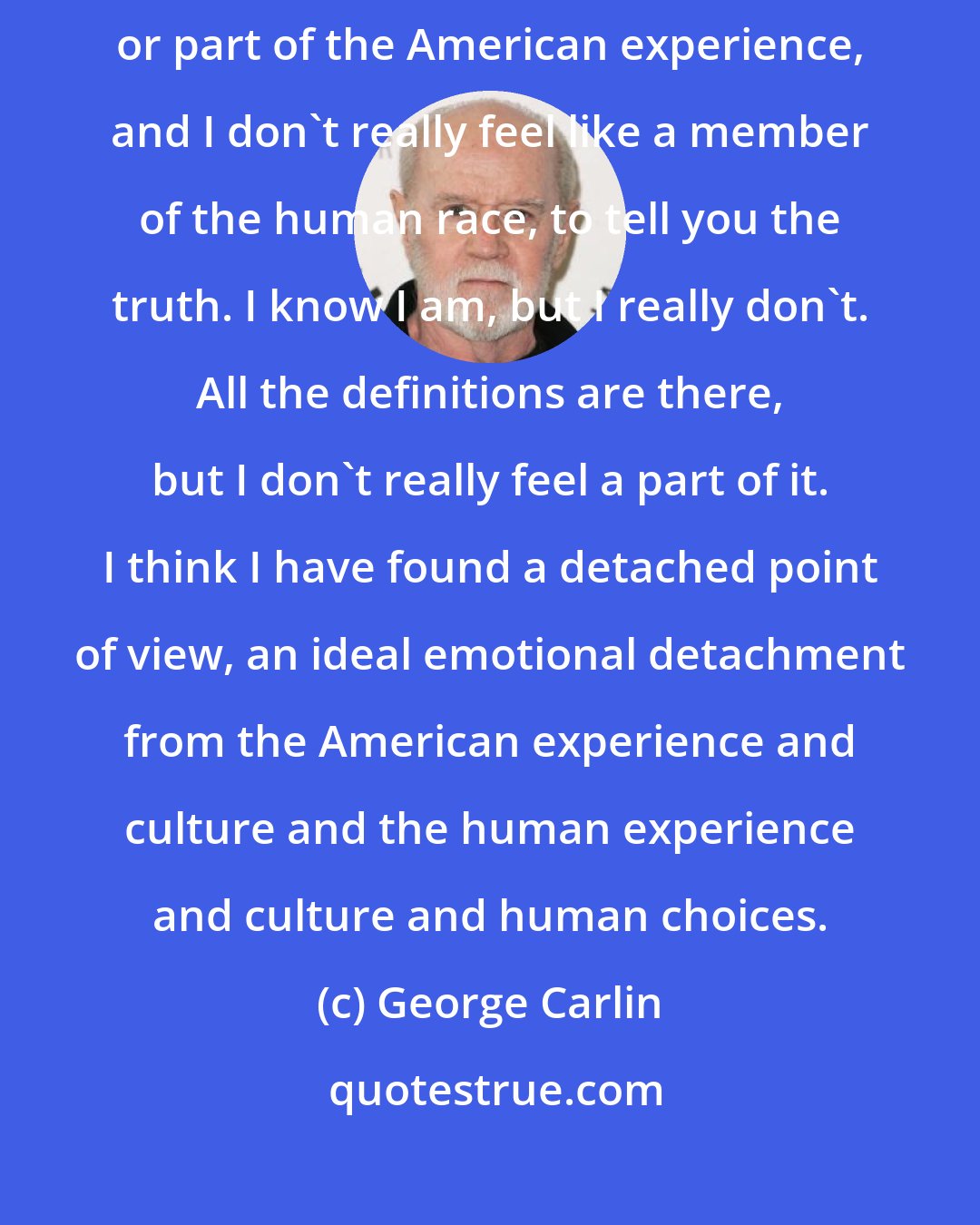 George Carlin: I don't really identify with America, I don't really feel like an American or part of the American experience, and I don't really feel like a member of the human race, to tell you the truth. I know I am, but I really don't. All the definitions are there, but I don't really feel a part of it. I think I have found a detached point of view, an ideal emotional detachment from the American experience and culture and the human experience and culture and human choices.