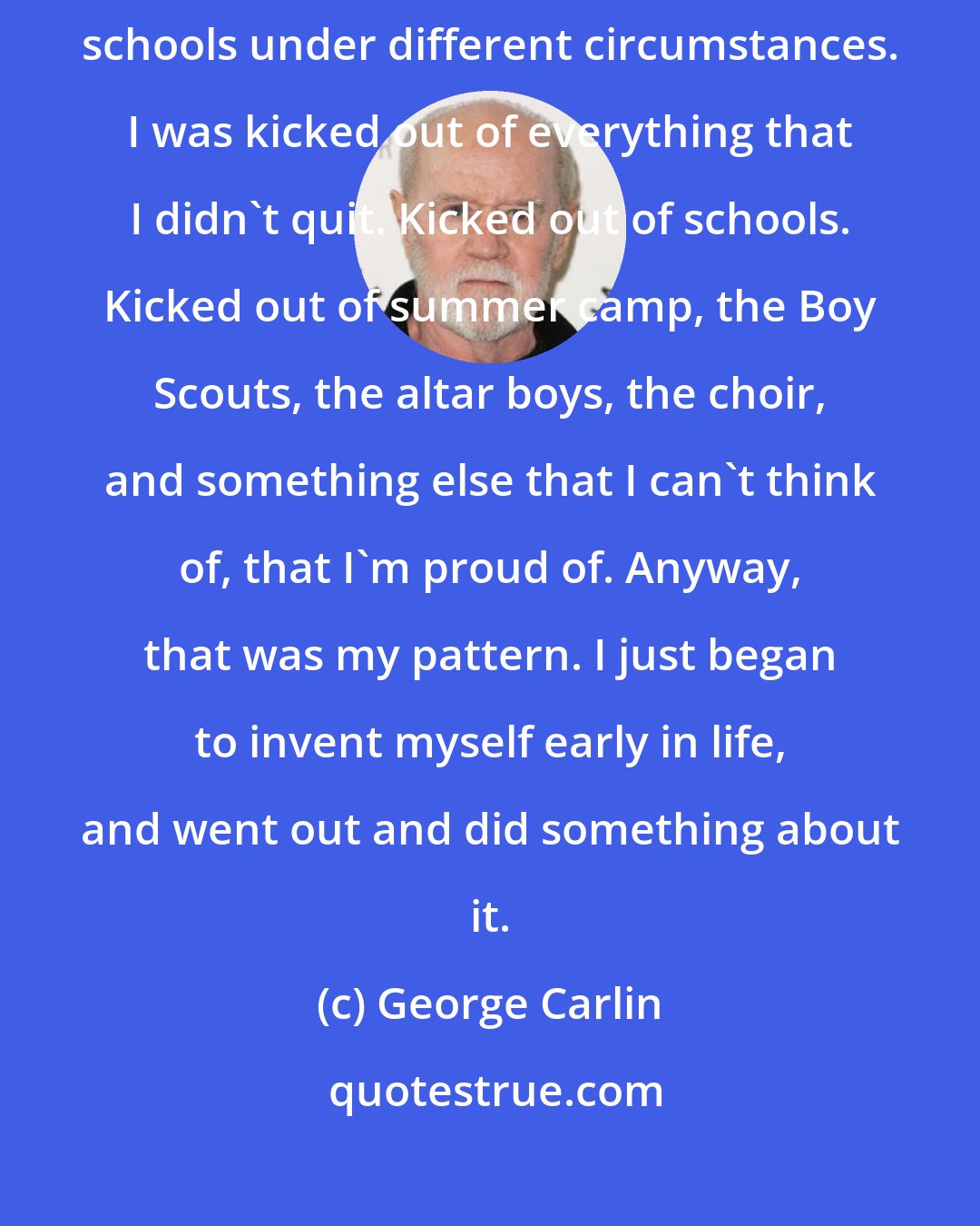 George Carlin: I had run away from home three times. I had been kicked out of three different schools under different circumstances. I was kicked out of everything that I didn't quit. Kicked out of schools. Kicked out of summer camp, the Boy Scouts, the altar boys, the choir, and something else that I can't think of, that I'm proud of. Anyway, that was my pattern. I just began to invent myself early in life, and went out and did something about it.