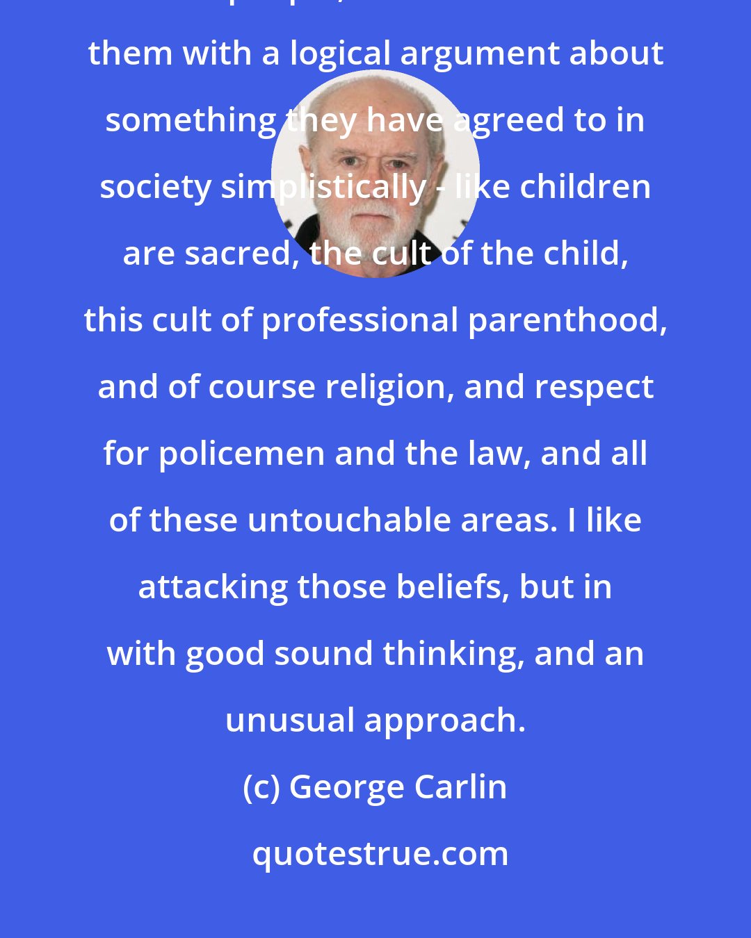 George Carlin: I like good ideas. I don't want just do something for it's own sake to bother people, but if I can bother them with a logical argument about something they have agreed to in society simplistically - like children are sacred, the cult of the child, this cult of professional parenthood, and of course religion, and respect for policemen and the law, and all of these untouchable areas. I like attacking those beliefs, but in with good sound thinking, and an unusual approach.