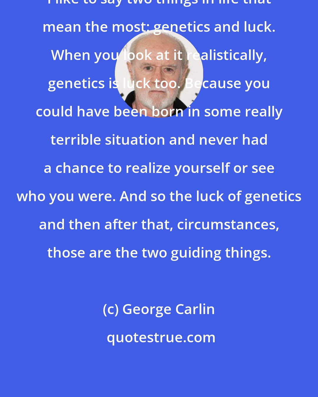 George Carlin: I like to say two things in life that mean the most: genetics and luck. When you look at it realistically, genetics is luck too. Because you could have been born in some really terrible situation and never had a chance to realize yourself or see who you were. And so the luck of genetics and then after that, circumstances, those are the two guiding things.