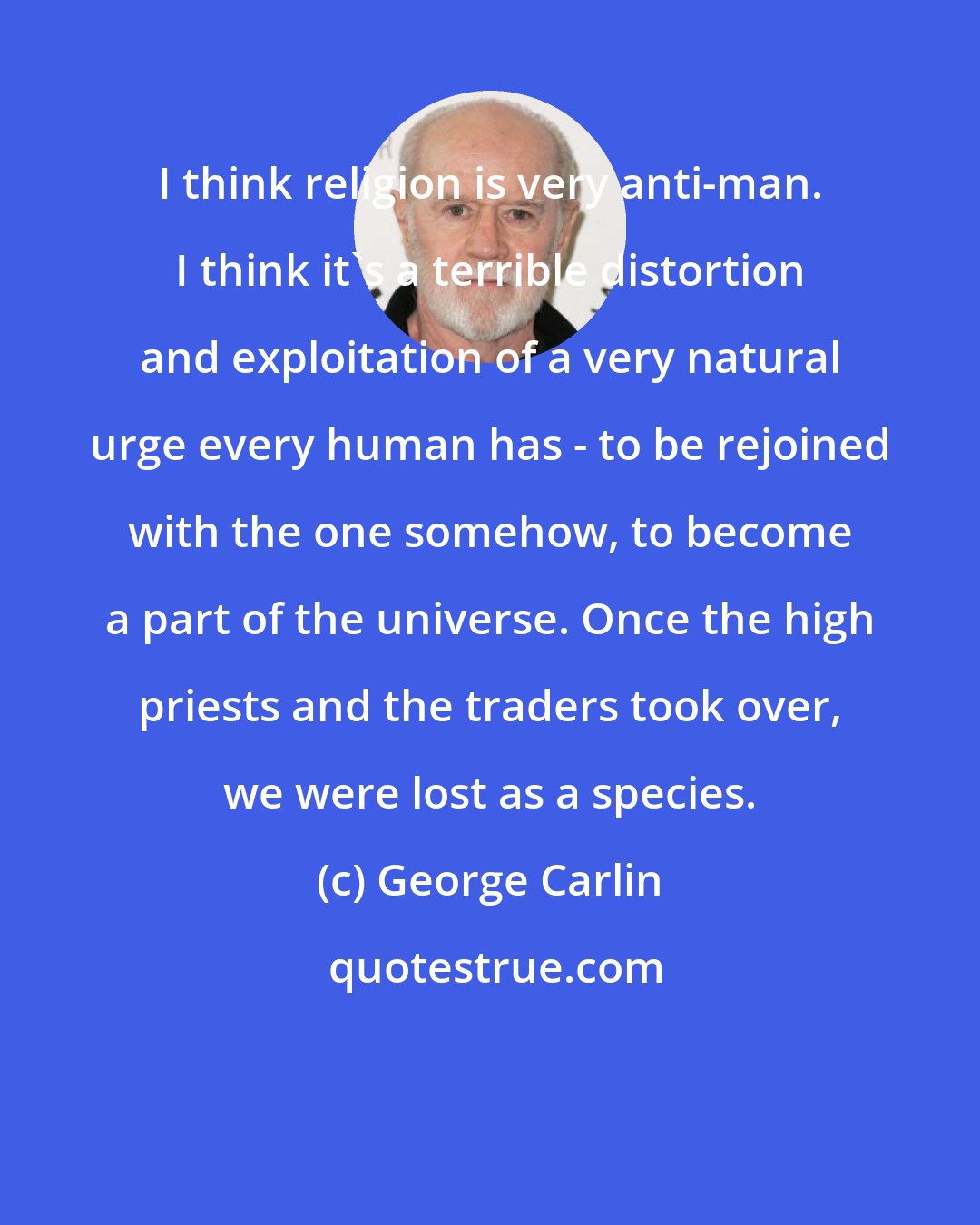 George Carlin: I think religion is very anti-man. I think it's a terrible distortion and exploitation of a very natural urge every human has - to be rejoined with the one somehow, to become a part of the universe. Once the high priests and the traders took over, we were lost as a species.