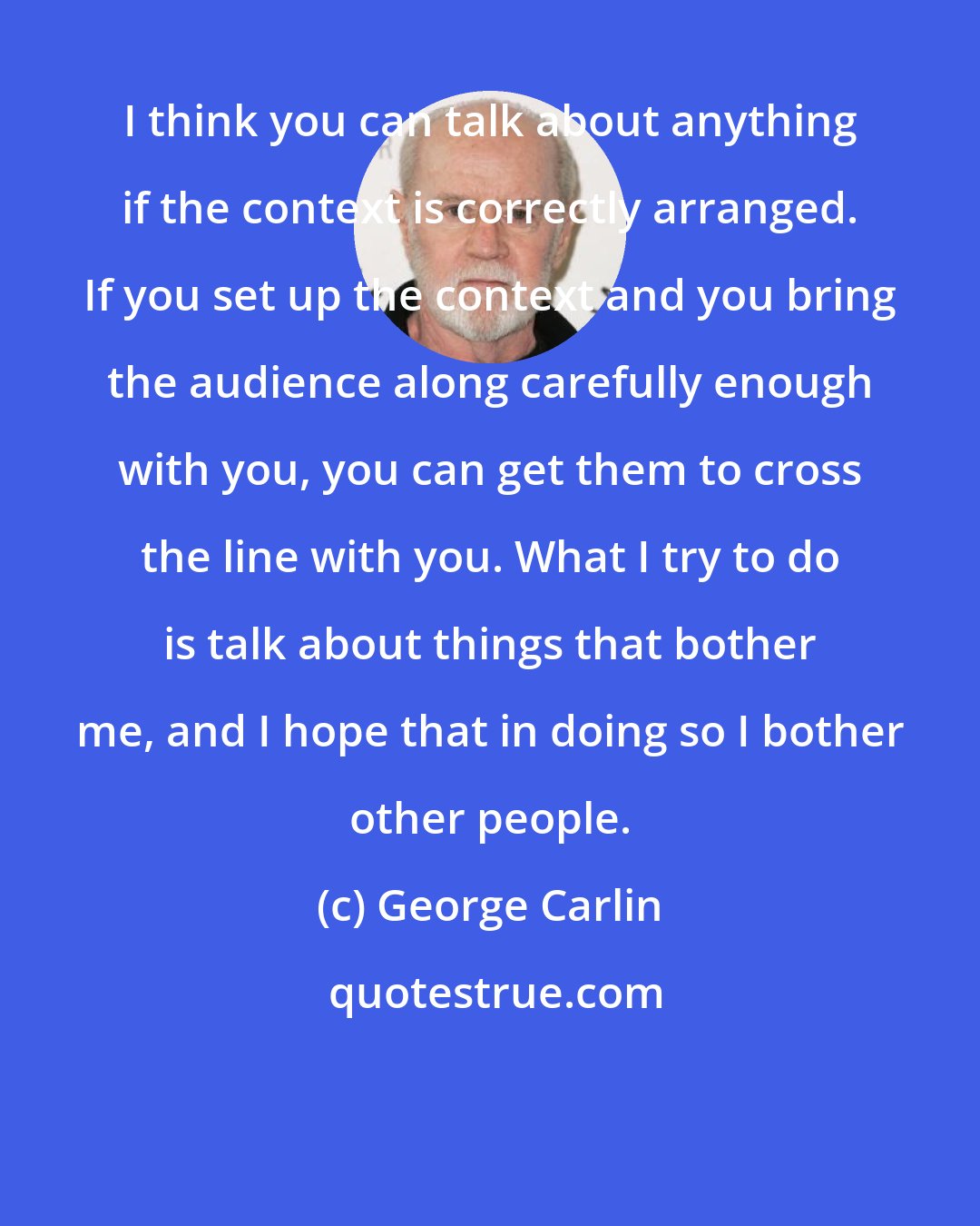 George Carlin: I think you can talk about anything if the context is correctly arranged. If you set up the context and you bring the audience along carefully enough with you, you can get them to cross the line with you. What I try to do is talk about things that bother me, and I hope that in doing so I bother other people.