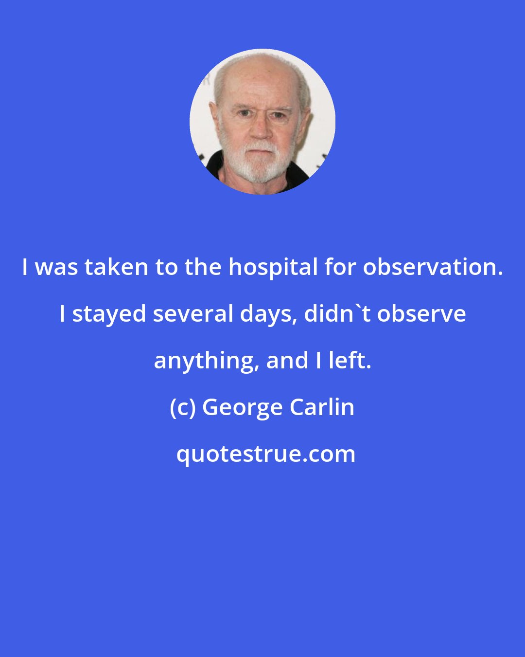 George Carlin: I was taken to the hospital for observation. I stayed several days, didn't observe anything, and I left.