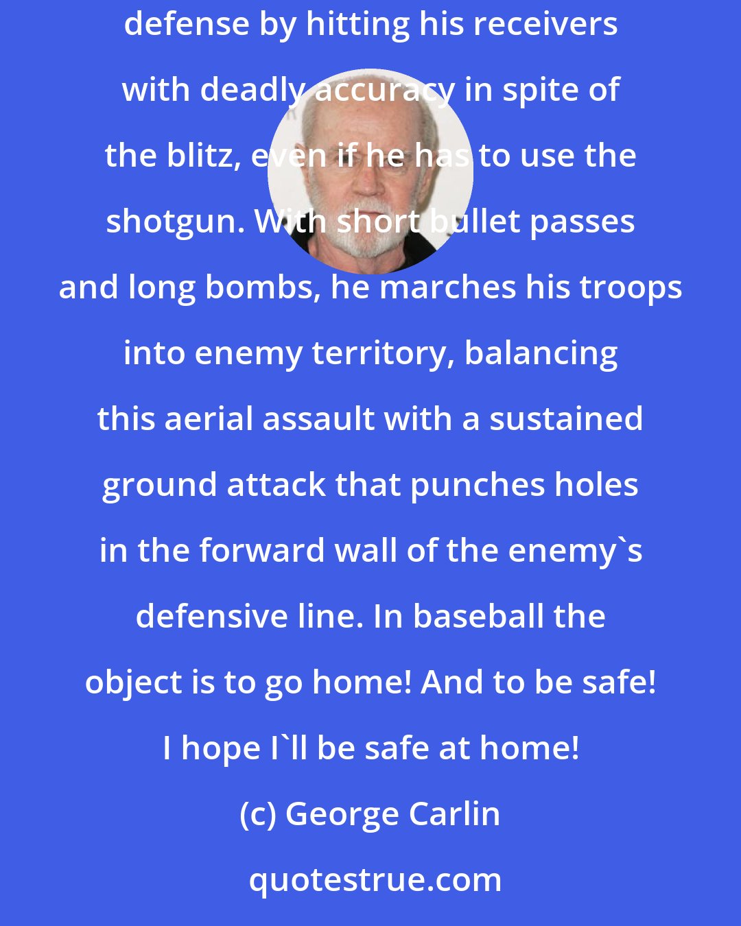 George Carlin: In football the object is for the quarterback, also known as the field general, to be on target with his aerial assault, riddling the defense by hitting his receivers with deadly accuracy in spite of the blitz, even if he has to use the shotgun. With short bullet passes and long bombs, he marches his troops into enemy territory, balancing this aerial assault with a sustained ground attack that punches holes in the forward wall of the enemy's defensive line. In baseball the object is to go home! And to be safe! I hope I'll be safe at home!