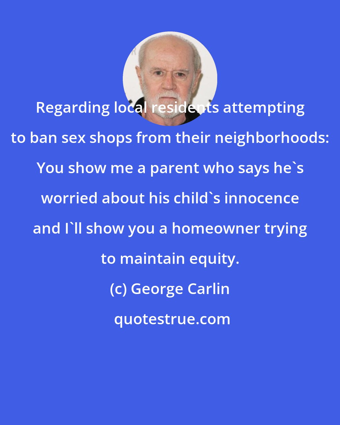 George Carlin: Regarding local residents attempting to ban sex shops from their neighborhoods: You show me a parent who says he's worried about his child's innocence and I'll show you a homeowner trying to maintain equity.