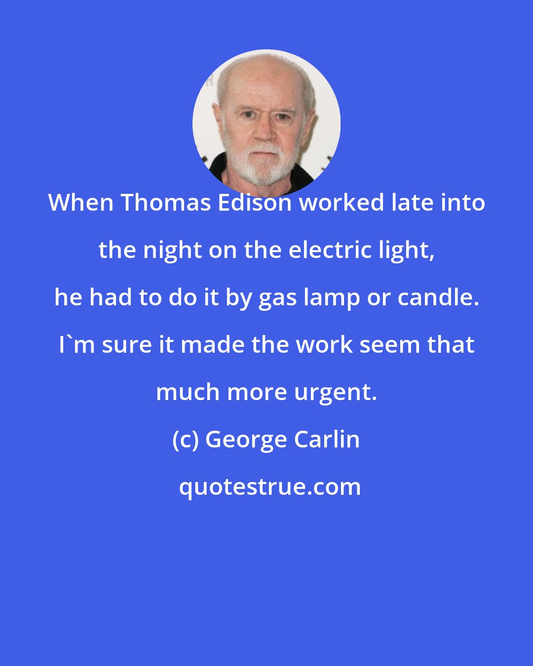 George Carlin: When Thomas Edison worked late into the night on the electric light, he had to do it by gas lamp or candle. I'm sure it made the work seem that much more urgent.