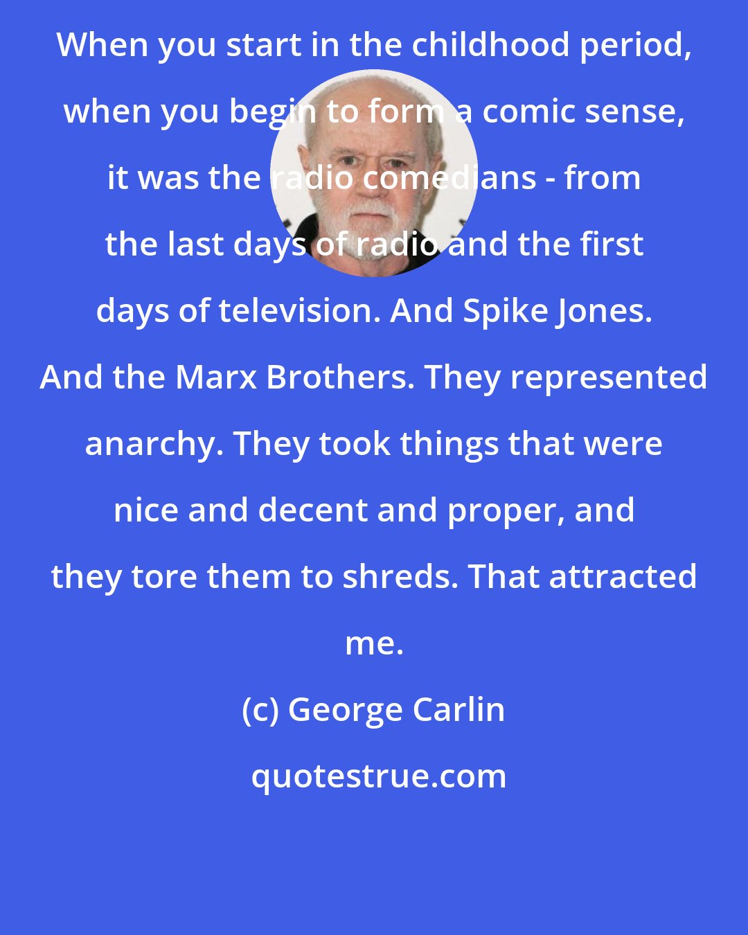 George Carlin: When you start in the childhood period, when you begin to form a comic sense, it was the radio comedians - from the last days of radio and the first days of television. And Spike Jones. And the Marx Brothers. They represented anarchy. They took things that were nice and decent and proper, and they tore them to shreds. That attracted me.