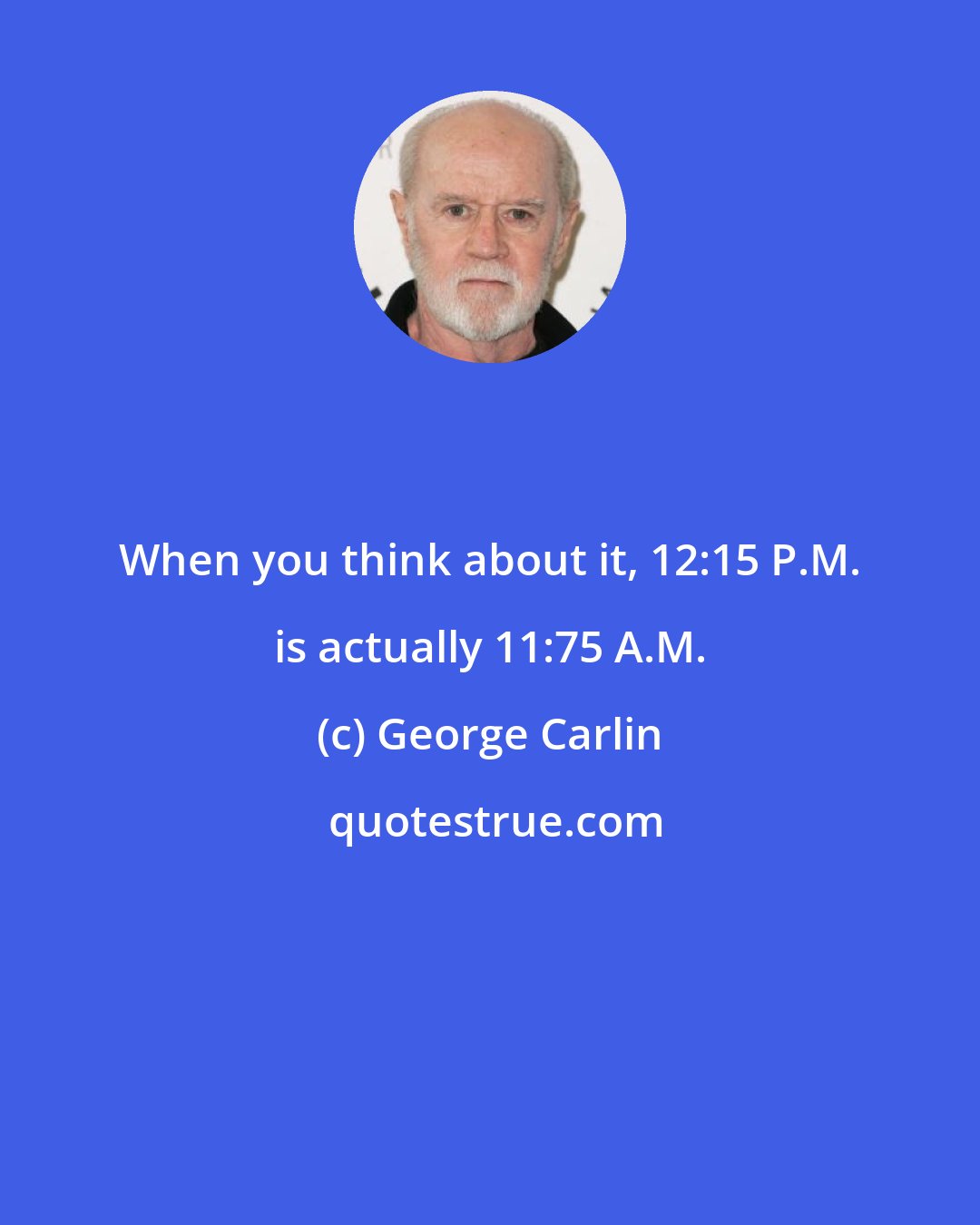 George Carlin: When you think about it, 12:15 P.M. is actually 11:75 A.M.