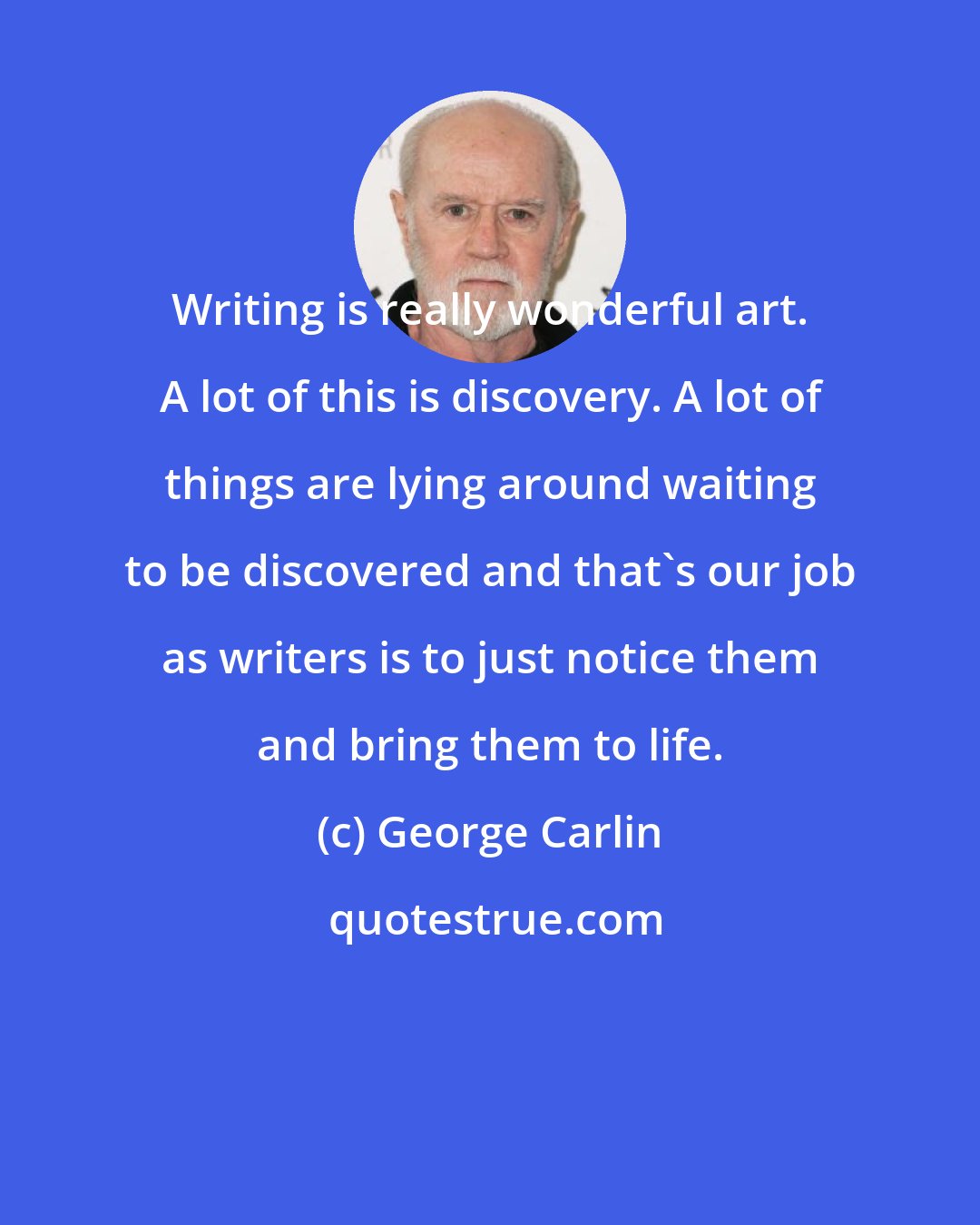 George Carlin: Writing is really wonderful art. A lot of this is discovery. A lot of things are lying around waiting to be discovered and that's our job as writers is to just notice them and bring them to life.