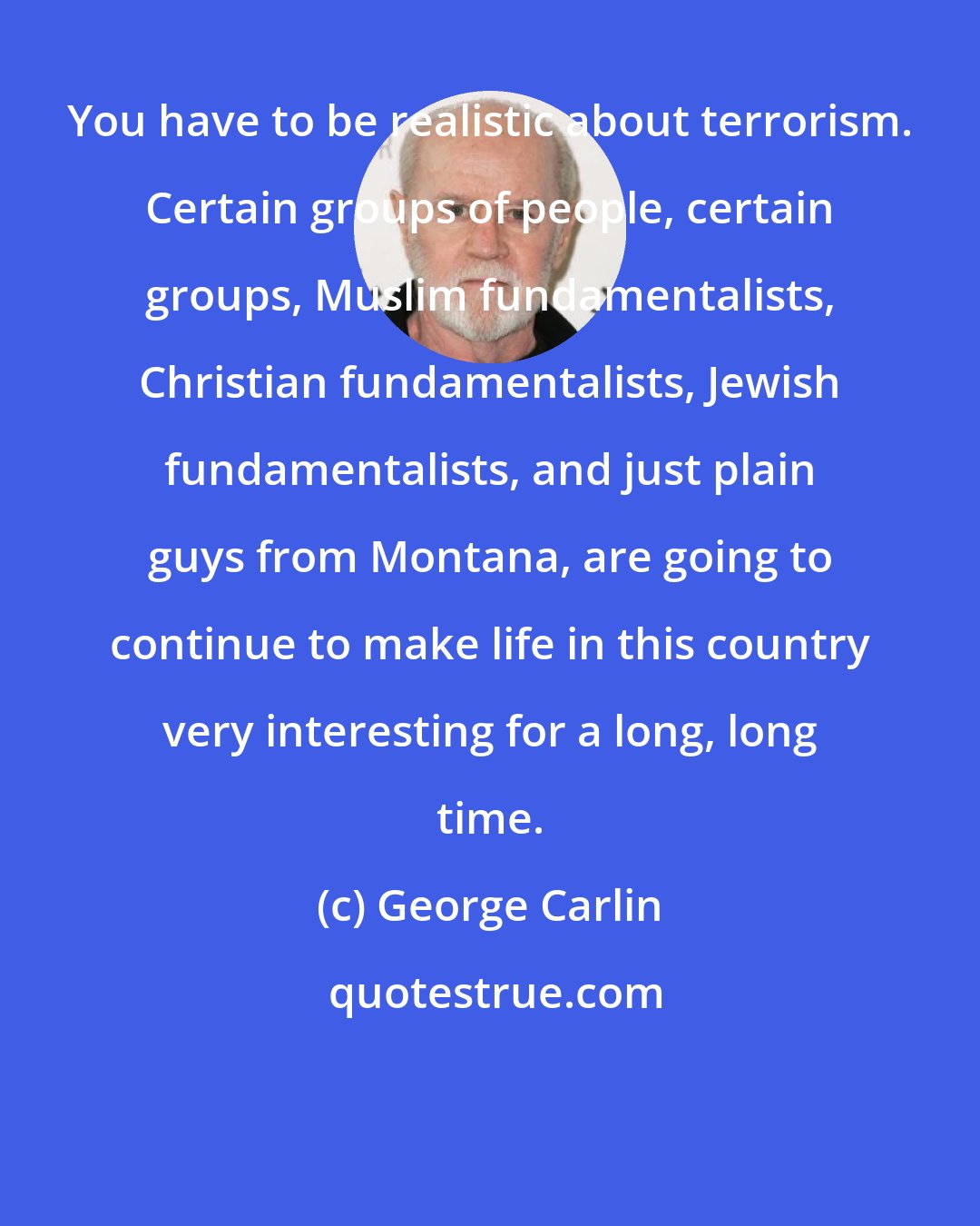 George Carlin: You have to be realistic about terrorism. Certain groups of people, certain groups, Muslim fundamentalists, Christian fundamentalists, Jewish fundamentalists, and just plain guys from Montana, are going to continue to make life in this country very interesting for a long, long time.