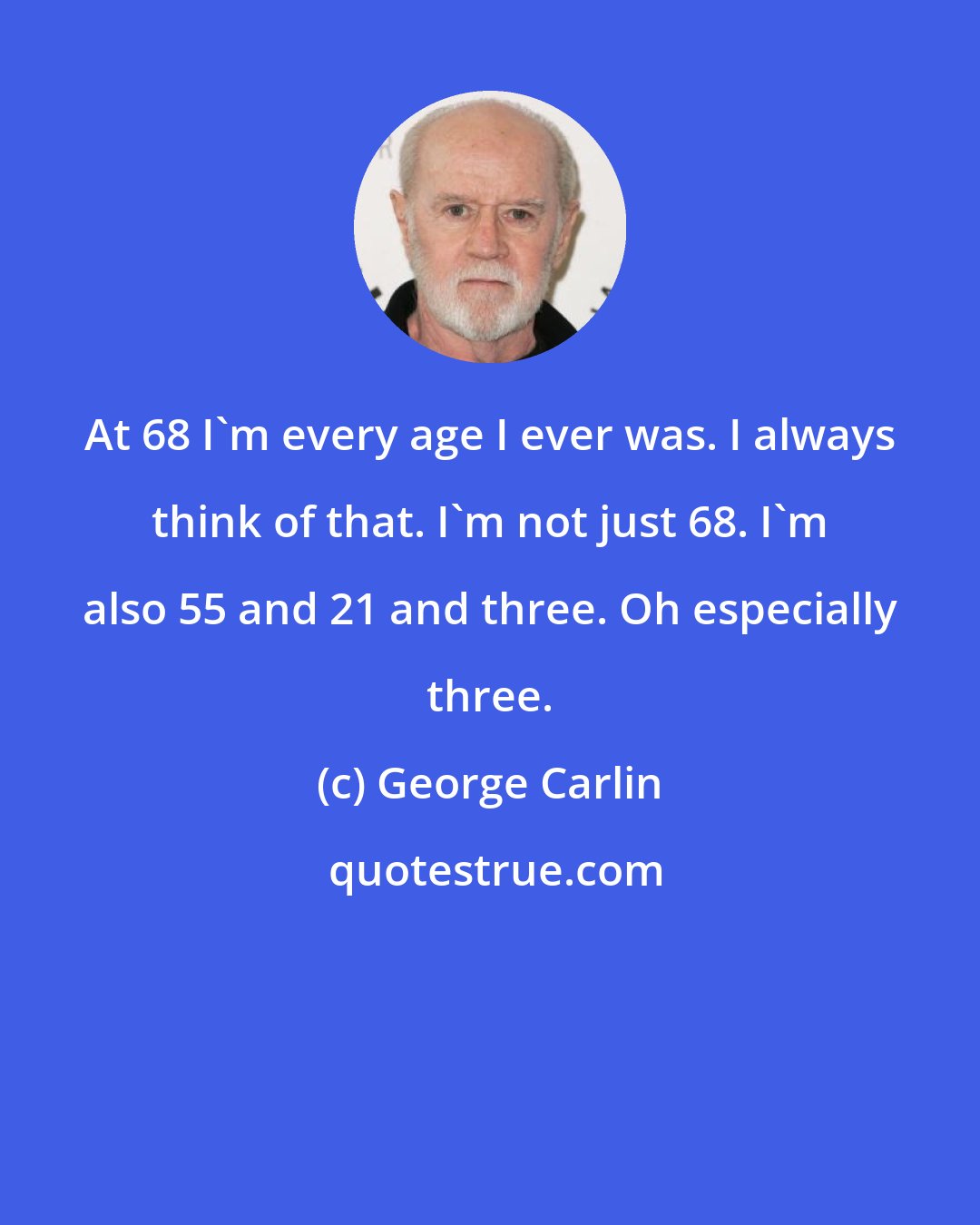 George Carlin: At 68 I'm every age I ever was. I always think of that. I'm not just 68. I'm also 55 and 21 and three. Oh especially three.