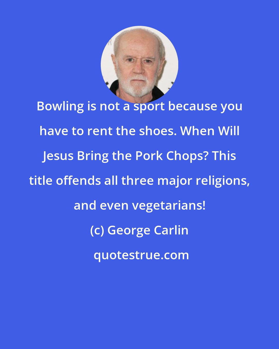 George Carlin: Bowling is not a sport because you have to rent the shoes. When Will Jesus Bring the Pork Chops? This title offends all three major religions, and even vegetarians!