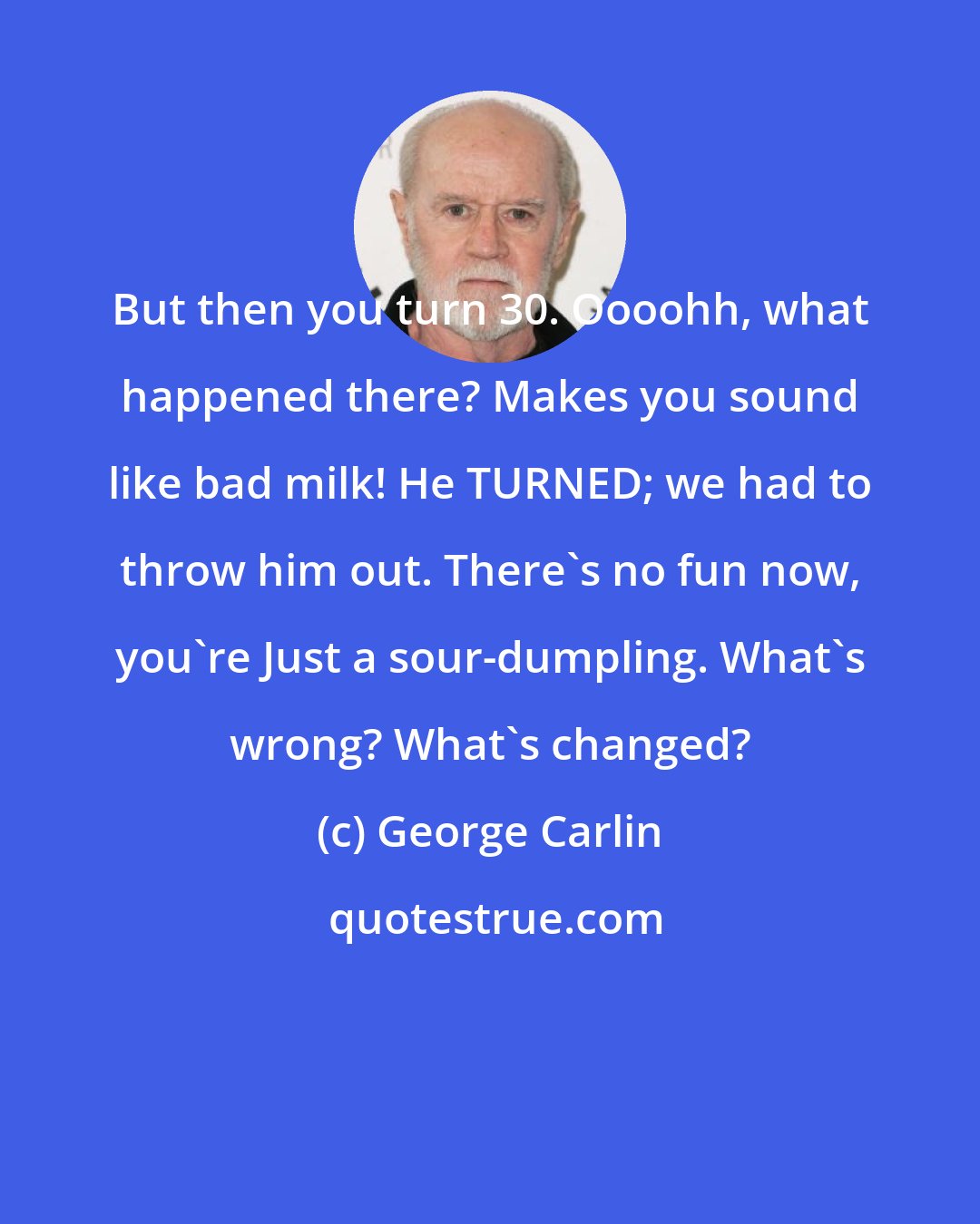 George Carlin: But then you turn 30. Oooohh, what happened there? Makes you sound like bad milk! He TURNED; we had to throw him out. There's no fun now, you're Just a sour-dumpling. What's wrong? What's changed?