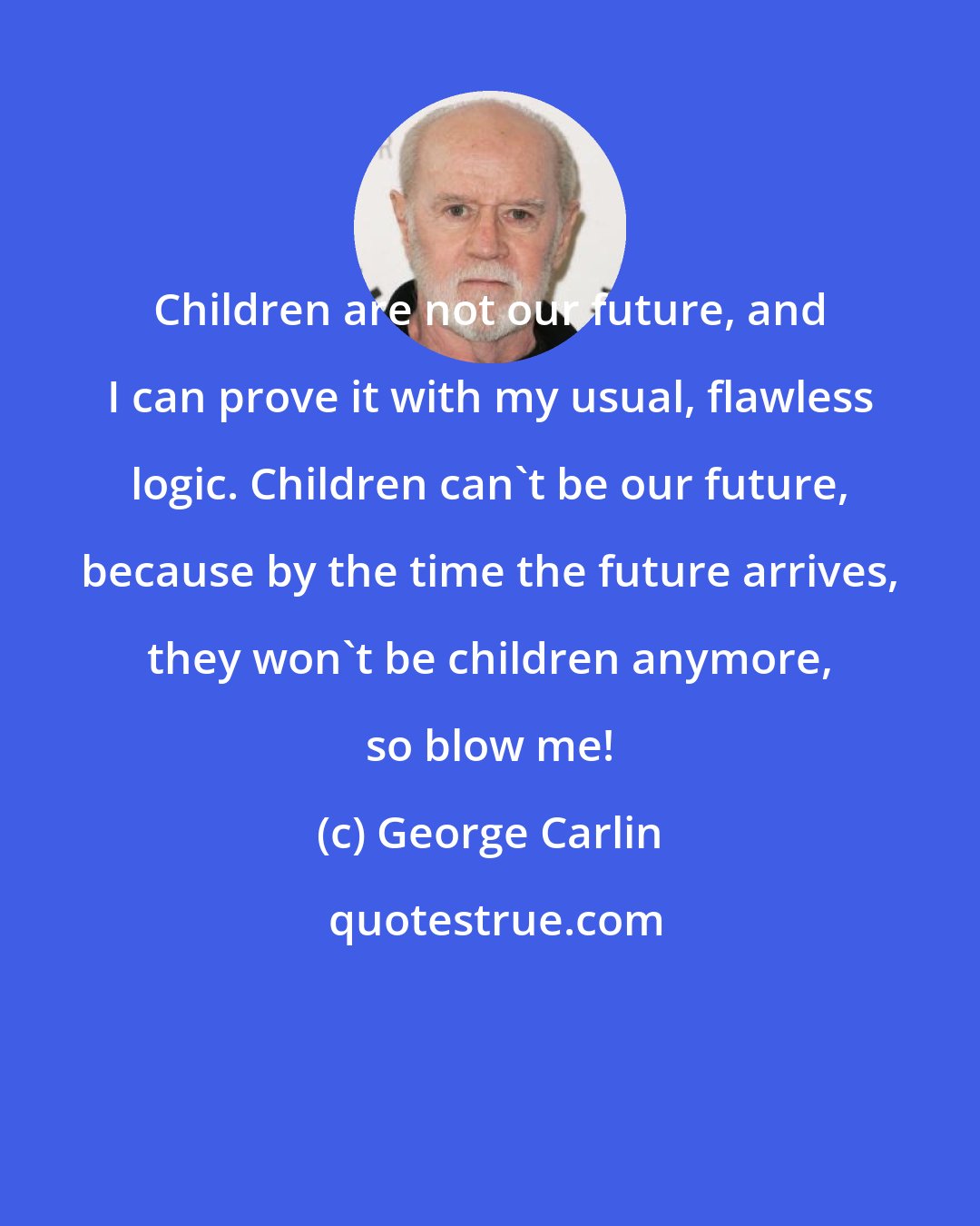 George Carlin: Children are not our future, and I can prove it with my usual, flawless logic. Children can't be our future, because by the time the future arrives, they won't be children anymore, so blow me!