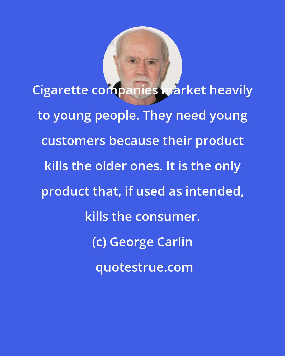 George Carlin: Cigarette companies market heavily to young people. They need young customers because their product kills the older ones. It is the only product that, if used as intended, kills the consumer.