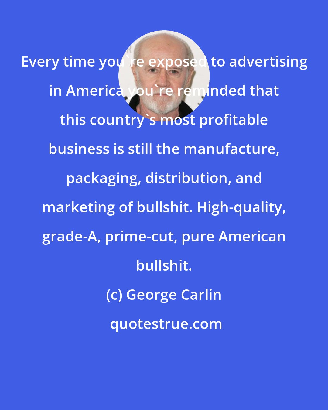 George Carlin: Every time you're exposed to advertising in America you're reminded that this country's most profitable business is still the manufacture, packaging, distribution, and marketing of bullshit. High-quality, grade-A, prime-cut, pure American bullshit.