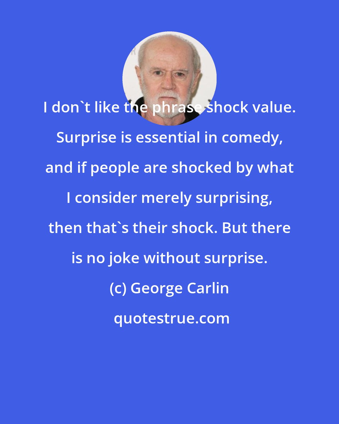 George Carlin: I don't like the phrase shock value. Surprise is essential in comedy, and if people are shocked by what I consider merely surprising, then that's their shock. But there is no joke without surprise.