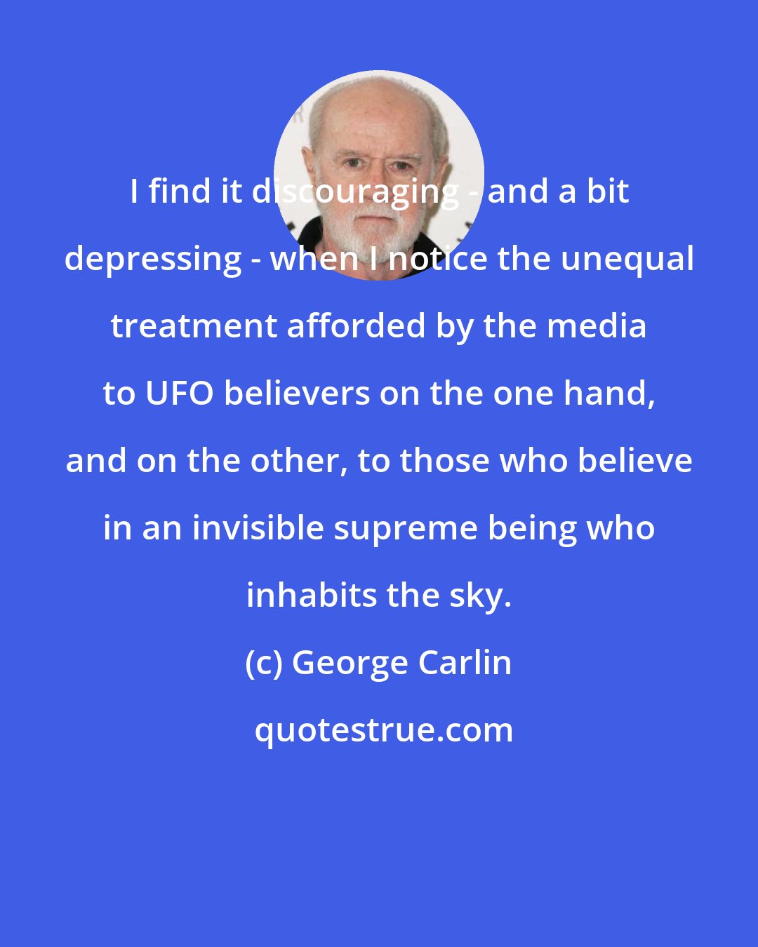 George Carlin: I find it discouraging - and a bit depressing - when I notice the unequal treatment afforded by the media to UFO believers on the one hand, and on the other, to those who believe in an invisible supreme being who inhabits the sky.