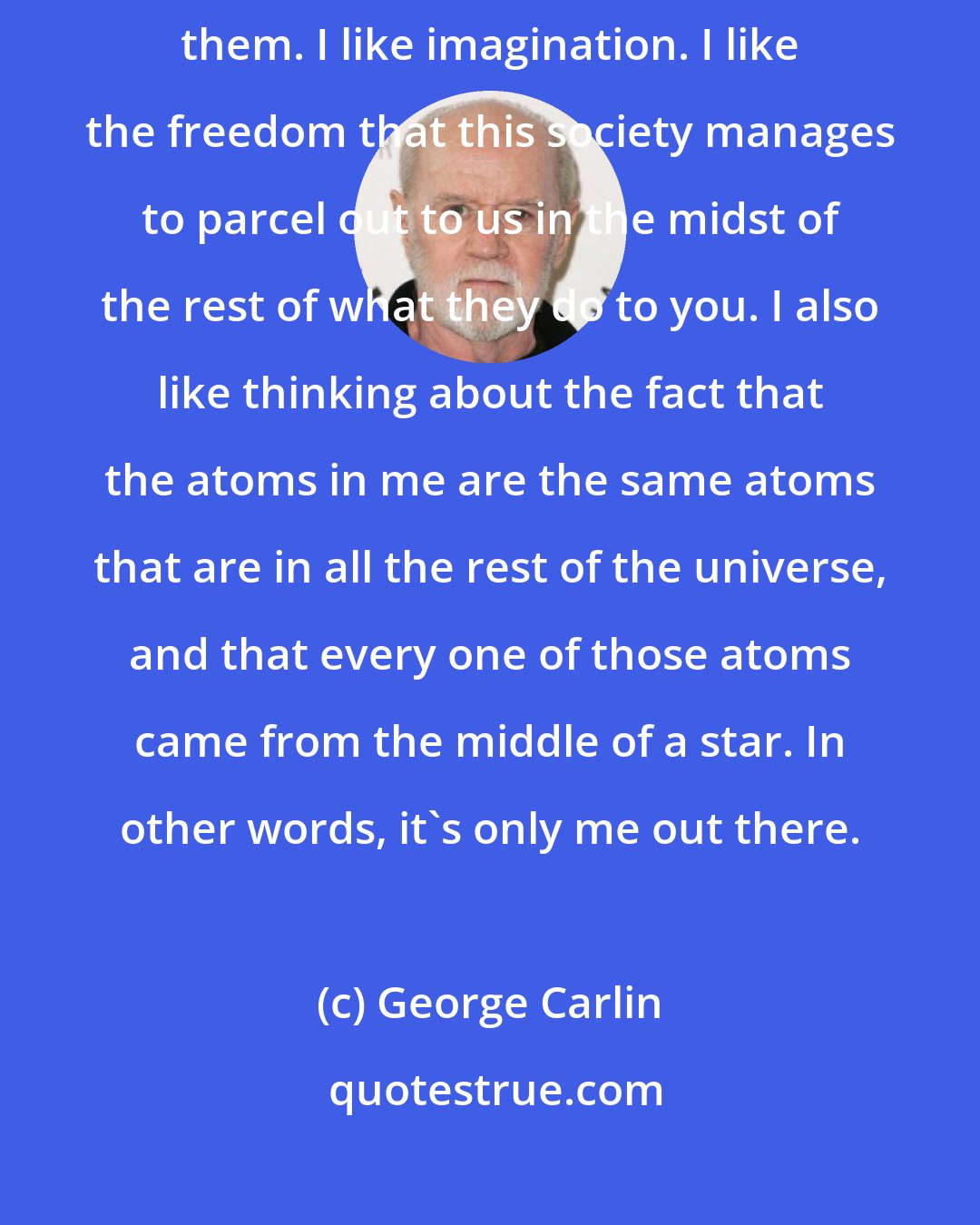 George Carlin: I love individuals. I think people are terrific as I meet and get to know them. I like imagination. I like the freedom that this society manages to parcel out to us in the midst of the rest of what they do to you. I also like thinking about the fact that the atoms in me are the same atoms that are in all the rest of the universe, and that every one of those atoms came from the middle of a star. In other words, it's only me out there.