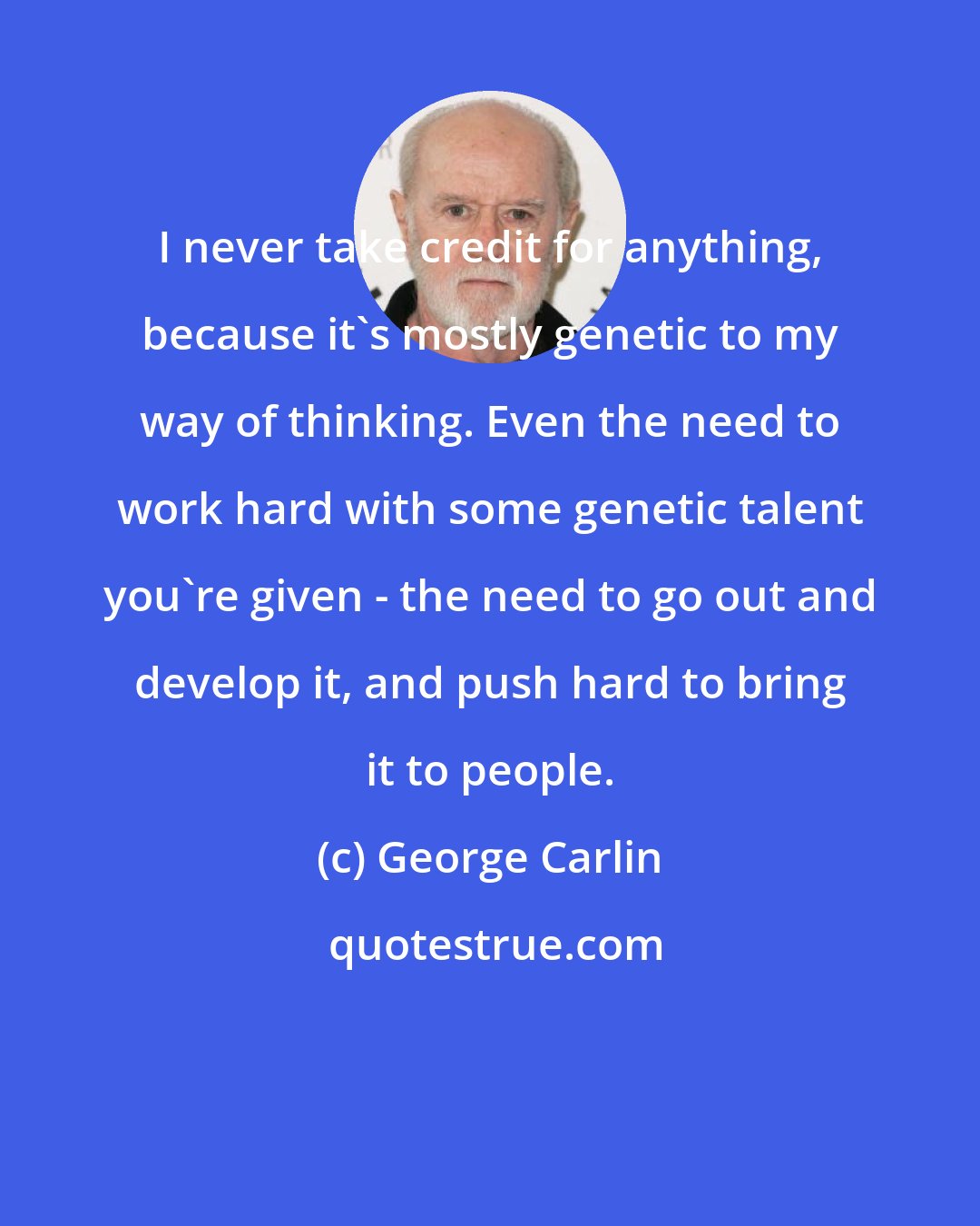 George Carlin: I never take credit for anything, because it's mostly genetic to my way of thinking. Even the need to work hard with some genetic talent you're given - the need to go out and develop it, and push hard to bring it to people.