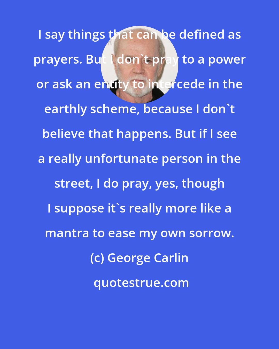 George Carlin: I say things that can be defined as prayers. But I don't pray to a power or ask an entity to intercede in the earthly scheme, because I don't believe that happens. But if I see a really unfortunate person in the street, I do pray, yes, though I suppose it's really more like a mantra to ease my own sorrow.