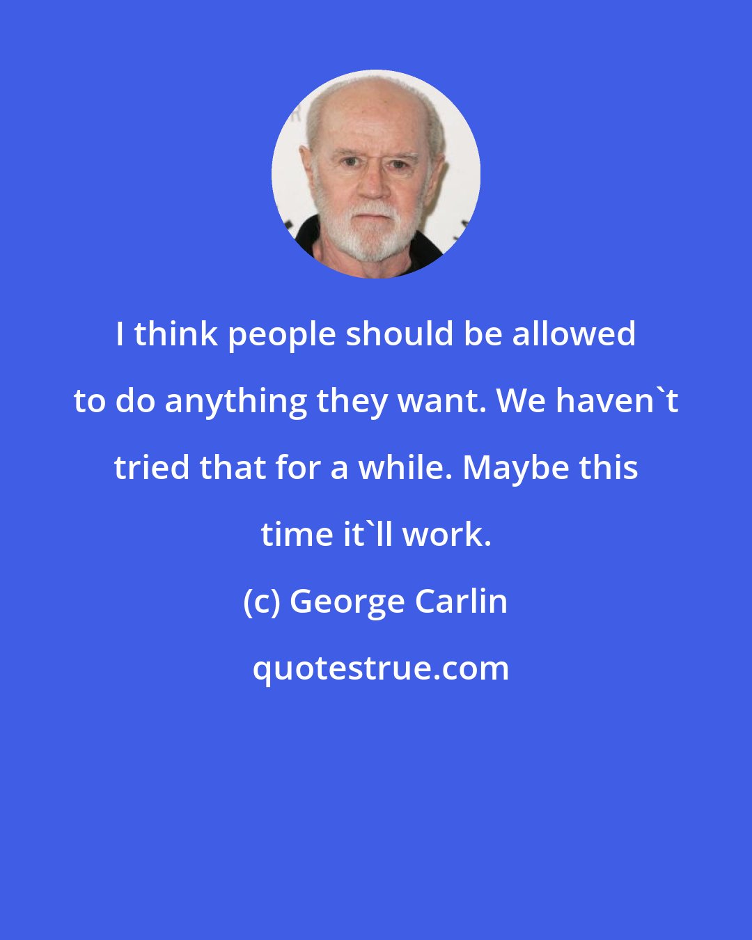 George Carlin: I think people should be allowed to do anything they want. We haven't tried that for a while. Maybe this time it'll work.