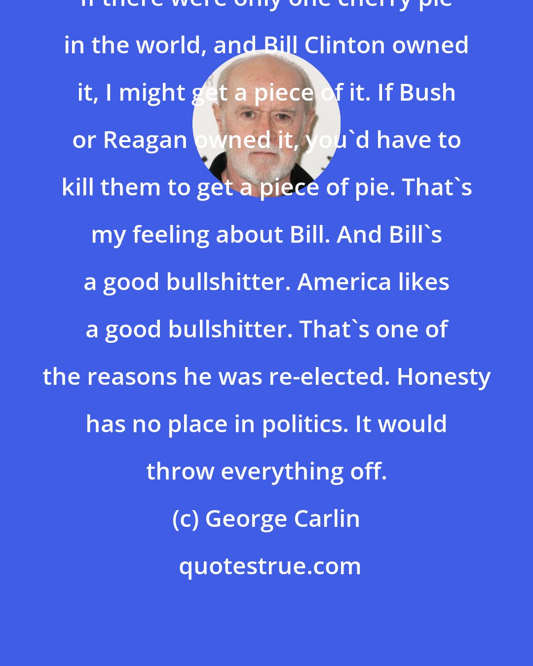 George Carlin: If there were only one cherry pie in the world, and Bill Clinton owned it, I might get a piece of it. If Bush or Reagan owned it, you'd have to kill them to get a piece of pie. That's my feeling about Bill. And Bill's a good bullshitter. America likes a good bullshitter. That's one of the reasons he was re-elected. Honesty has no place in politics. It would throw everything off.