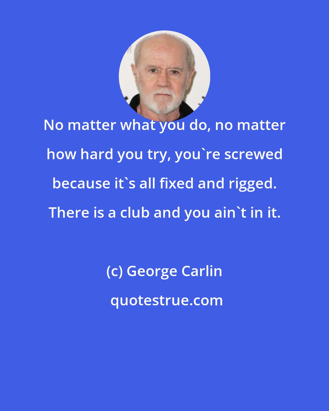 George Carlin: No matter what you do, no matter how hard you try, you're screwed because it's all fixed and rigged. There is a club and you ain't in it.