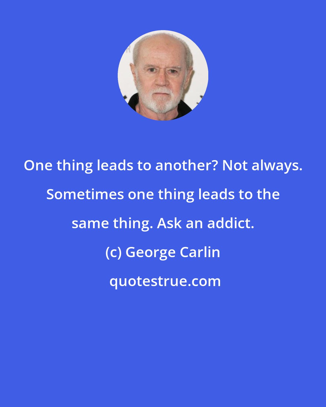 George Carlin: One thing leads to another? Not always. Sometimes one thing leads to the same thing. Ask an addict.